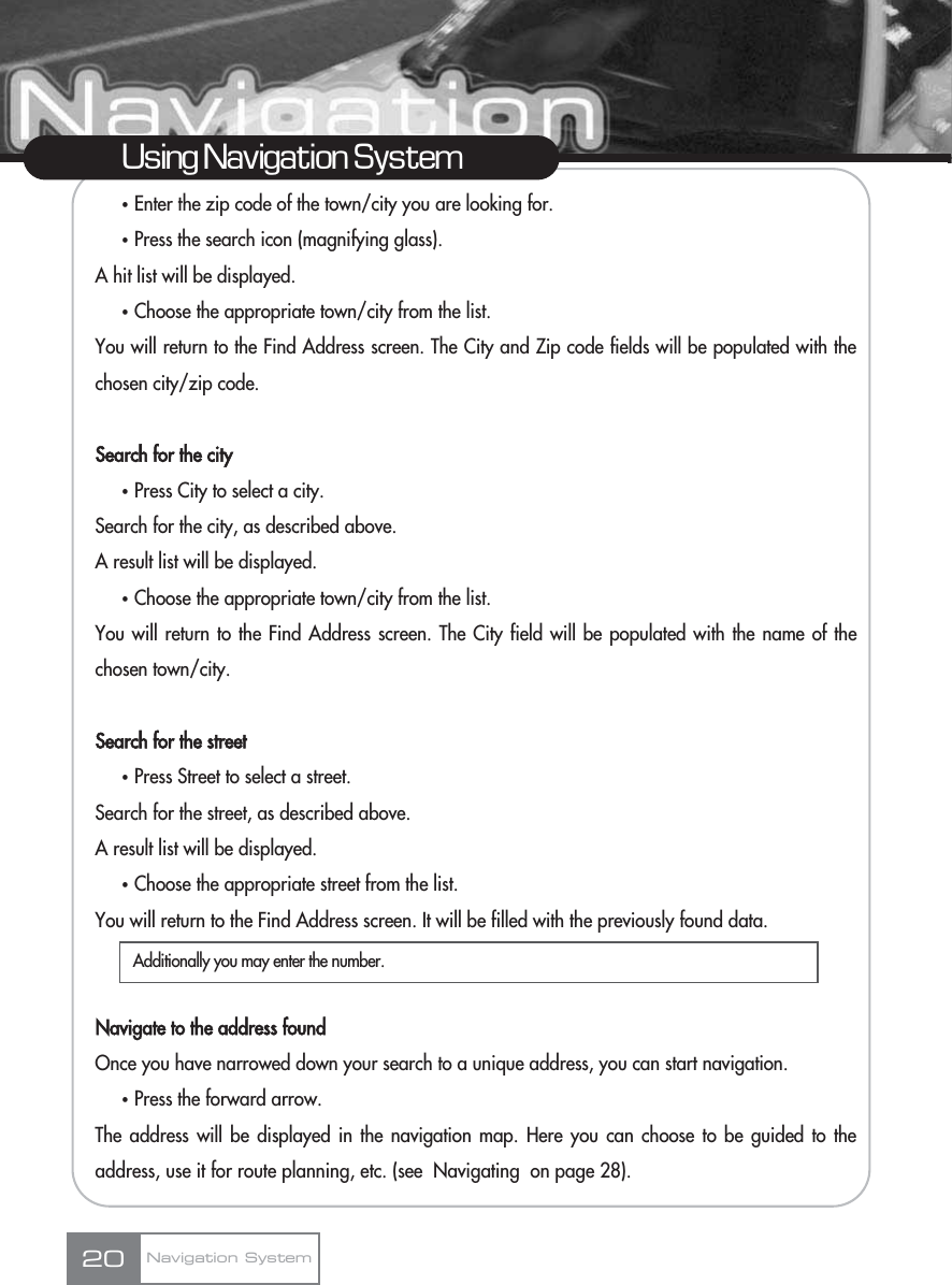 ҟEnter the zip code of the town/city you are looking for.ҟPress the search icon (magnifying glass). A hit list will be displayed.ҟChoose the appropriate town/city from the list. You will return to the Find Address screen. The City and Zip code fields will be populated with thechosen city/zip code.Search for the cityҟPress City to select a city.Search for the city, as described above.A result list will be displayed.ҟChoose the appropriate town/city from the list. You will return to the Find Address screen. The City field will be populated with the name of thechosen town/city.Search for the streetҟPress Street to select a street.Search for the street, as described above.A result list will be displayed.ҟChoose the appropriate street from the list. You will return to the Find Address screen. It will be filled with the previously found data.Navigate to the address foundOnce you have narrowed down your search to a unique address, you can start navigation.ҟPress the forward arrow.The address will be displayed in the navigation map. Here you can choose to be guided to theaddress, use it for route planning, etc. (see  Navigating  on page 28).20Using Navigation SystemNavigation SystemAdditionally you may enter the number.