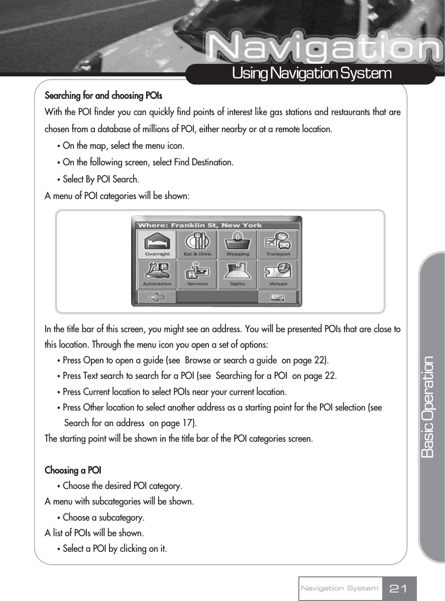 Searching for and choosing POIsWith the POI finder you can quickly find points of interest like gas stations and restaurants that arechosen from a database of millions of POI, either nearby or at a remote location. ҟOn the map, select the menu icon.ҟOn the following screen, select Find Destination.ҟSelect By POI Search.A menu of POI categories will be shown:In the title bar of this screen, you might see an address. You will be presented POIs that are close tothis location. Through the menu icon you open a set of options:ҟPress Open to open a guide (see  Browse or search a guide  on page 22).ҟPress Text search to search for a POI (see  Searching for a POI  on page 22.ҟPress Current location to select POIs near your current location.ҟPress Other location to select another address as a starting point for the POI selection (see Search for an address  on page 17).The starting point will be shown in the title bar of the POI categories screen.Choosing a POIҟChoose the desired POI category.A menu with subcategories will be shown.ҟChoose a subcategory.A list of POIs will be shown.ҟSelect a POI by clicking on it. 21Using Navigation SystemNavigation SystemBasic Operation