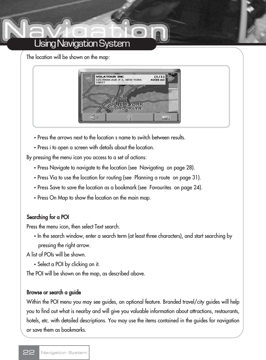 The location will be shown on the map:ҟPress the arrows next to the location s name to switch between results.ҟPress i to open a screen with details about the location.By pressing the menu icon you access to a set of actions:ҟPress Navigate to navigate to the location (see  Navigating  on page 28).ҟPress Via to use the location for routing (see  Planning a route  on page 31).ҟPress Save to save the location as a bookmark (see  Favourites  on page 24).ҟPress On Map to show the location on the main map.Searching for a POIPress the menu icon, then select Text search.ҟIn the search window, enter a search term (at least three characters), and start searching by pressing the right arrow.A list of POIs will be shown.ҟSelect a POI by clicking on it. The POI will be shown on the map, as described above.Browse or search a guideWithin the POI menu you may see guides, an optional feature. Branded travel/city guides will helpyou to find out what is nearby and will give you valuable information about attractions, restaurants,hotels, etc. with detailed descriptions. You may use the items contained in the guides for navigationor save them as bookmarks. 22Using Navigation SystemNavigation System