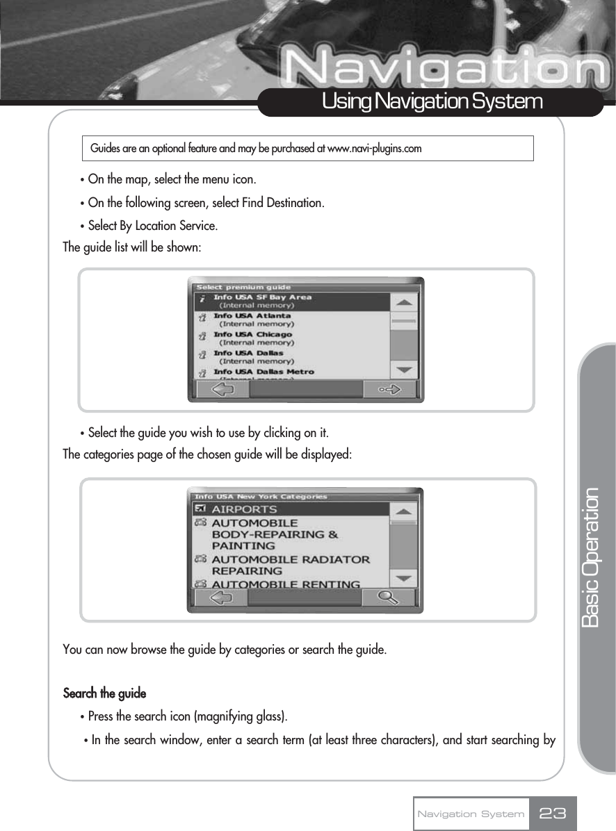 23Using Navigation SystemNavigation SystemҟOn the map, select the menu icon.ҟOn the following screen, select Find Destination.ҟSelect By Location Service.The guide list will be shown:ҟSelect the guide you wish to use by clicking on it.The categories page of the chosen guide will be displayed:You can now browse the guide by categories or search the guide. Search the guideҟPress the search icon (magnifying glass).ҟIn the search window, enter a search term (at least three characters), and start searching byBasic OperationGuides are an optional feature and may be purchased at www.navi-plugins.com 