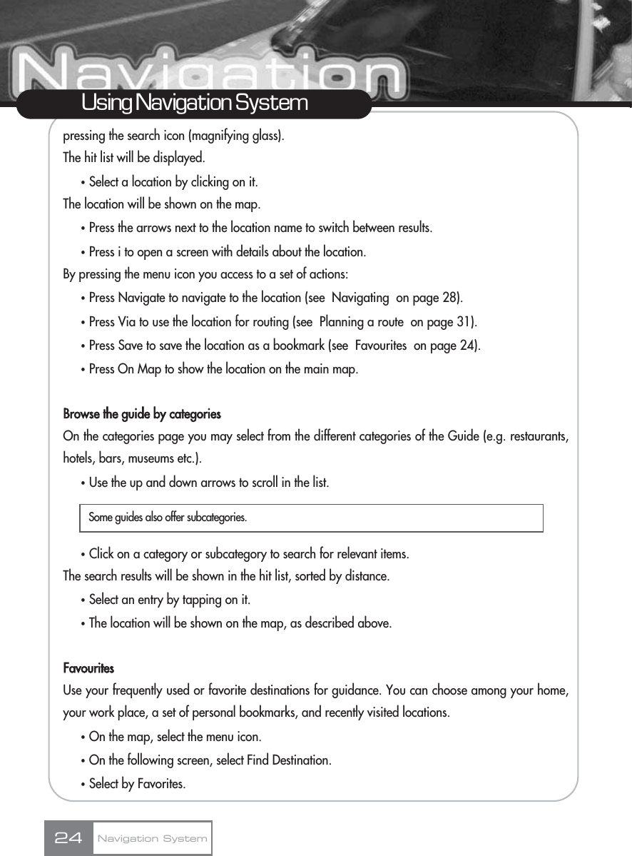 pressing the search icon (magnifying glass).The hit list will be displayed.ҟSelect a location by clicking on it. The location will be shown on the map.ҟPress the arrows next to the location name to switch between results.ҟPress i to open a screen with details about the location.By pressing the menu icon you access to a set of actions:ҟPress Navigate to navigate to the location (see  Navigating  on page 28).ҟPress Via to use the location for routing (see  Planning a route  on page 31).ҟPress Save to save the location as a bookmark (see  Favourites  on page 24).ҟPress On Map to show the location on the main map.Browse the guide by categoriesOn the categories page you may select from the different categories of the Guide (e.g. restaurants,hotels, bars, museums etc.).ҟUse the up and down arrows to scroll in the list.ҟClick on a category or subcategory to search for relevant items.The search results will be shown in the hit list, sorted by distance. ҟSelect an entry by tapping on it.ҟThe location will be shown on the map, as described above.FavouritesUse your frequently used or favorite destinations for guidance. You can choose among your home,your work place, a set of personal bookmarks, and recently visited locations.ҟOn the map, select the menu icon.ҟOn the following screen, select Find Destination.ҟSelect by Favorites.24Using Navigation SystemNavigation SystemSome guides also offer subcategories.