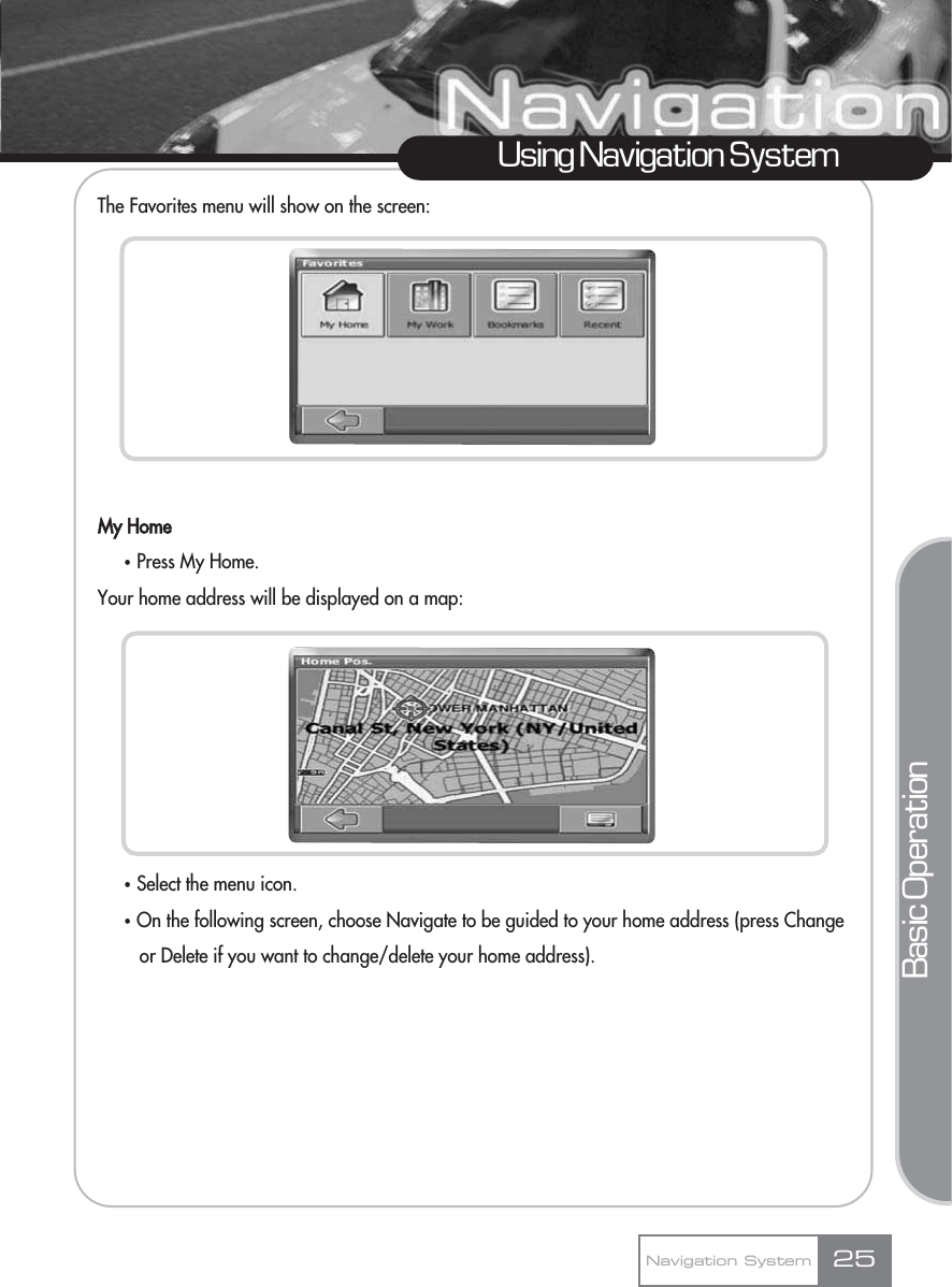 25Using Navigation SystemNavigation SystemThe Favorites menu will show on the screen:My HomeҟPress My Home.Your home address will be displayed on a map:ҟSelect the menu icon.ҟOn the following screen, choose Navigate to be guided to your home address (press Change or Delete if you want to change/delete your home address).Basic Operation