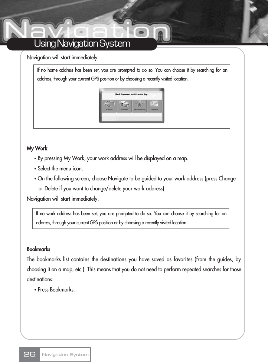 Navigation will start immediately.My WorkҟBy pressing My Work, your work address will be displayed on a map.ҟSelect the menu icon.ҟOn the following screen, choose Navigate to be guided to your work address (press Change or Delete if you want to change/delete your work address).Navigation will start immediately.BookmarksThe bookmarks list contains the destinations you have saved as favorites (from the guides, bychoosing it on a map, etc.). This means that you do not need to perform repeated searches for thosedestinations.ҟPress Bookmarks.26Using Navigation SystemNavigation SystemIf no home address has been set, you are prompted to do so. You can choose it by searching for anaddress, through your current GPS position or by choosing a recently visited location.If no work address has been set, you are prompted to do so. You can choose it by searching for anaddress, through your current GPS position or by choosing a recently visited location.