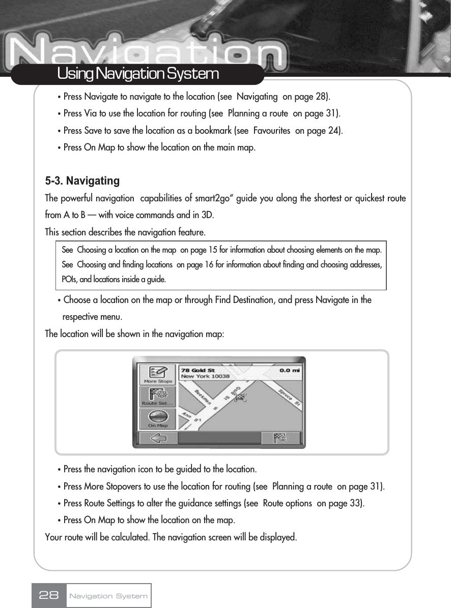 ҟPress Navigate to navigate to the location (see  Navigating  on page 28).ҟPress Via to use the location for routing (see  Planning a route  on page 31).ҟPress Save to save the location as a bookmark (see  Favourites  on page 24).ҟPress On Map to show the location on the main map.5-3. NavigatingThe powerful navigation  capabilities of smart2go“ guide you along the shortest or quickest routefrom A to B — with voice commands and in 3D.This section describes the navigation feature.ҟChoose a location on the map or through Find Destination, and press Navigate in the respective menu.The location will be shown in the navigation map:ҟPress the navigation icon to be guided to the location.ҟPress More Stopovers to use the location for routing (see  Planning a route  on page 31).ҟPress Route Settings to alter the guidance settings (see  Route options  on page 33).ҟPress On Map to show the location on the map.Your route will be calculated. The navigation screen will be displayed.28Using Navigation SystemNavigation SystemSee  Choosing a location on the map  on page 15 for information about choosing elements on the map.See  Choosing and finding locations  on page 16 for information about finding and choosing addresses,POIs, and locations inside a guide.