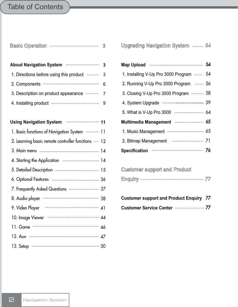 Basic OperationAbout Navigation System1. Directions before using this product2. Components3. Description on product appearance4. Installing productUsing Navigation System1. Basic functions of Navigation System2. Learning basic remote controller functions3. Main menu4. Starting the Application5. Detailed Description6. Optional Features7. Frequently Asked Questions8. Audio player9. Video Player10. Image Viewer 11. Game12. Aux13. Setup2Navigation SystemTable of ContentsUpgrading Navigation SystemMap Upload1. Installing V-Up Pro 3000 Program2. Running V-Up Pro 3000 Program3. Closing V-Up Pro 3000 Program4. System Upgrade5. What is V-Up Pro 3000Multimedia Management1. Music Management2. Bitmap ManagementSpecificationCustomer support and ProductEnquiryCustomer support and Product EnquiryCustomer Service Center54545456585964656571767777773336791111121414153637384144464750