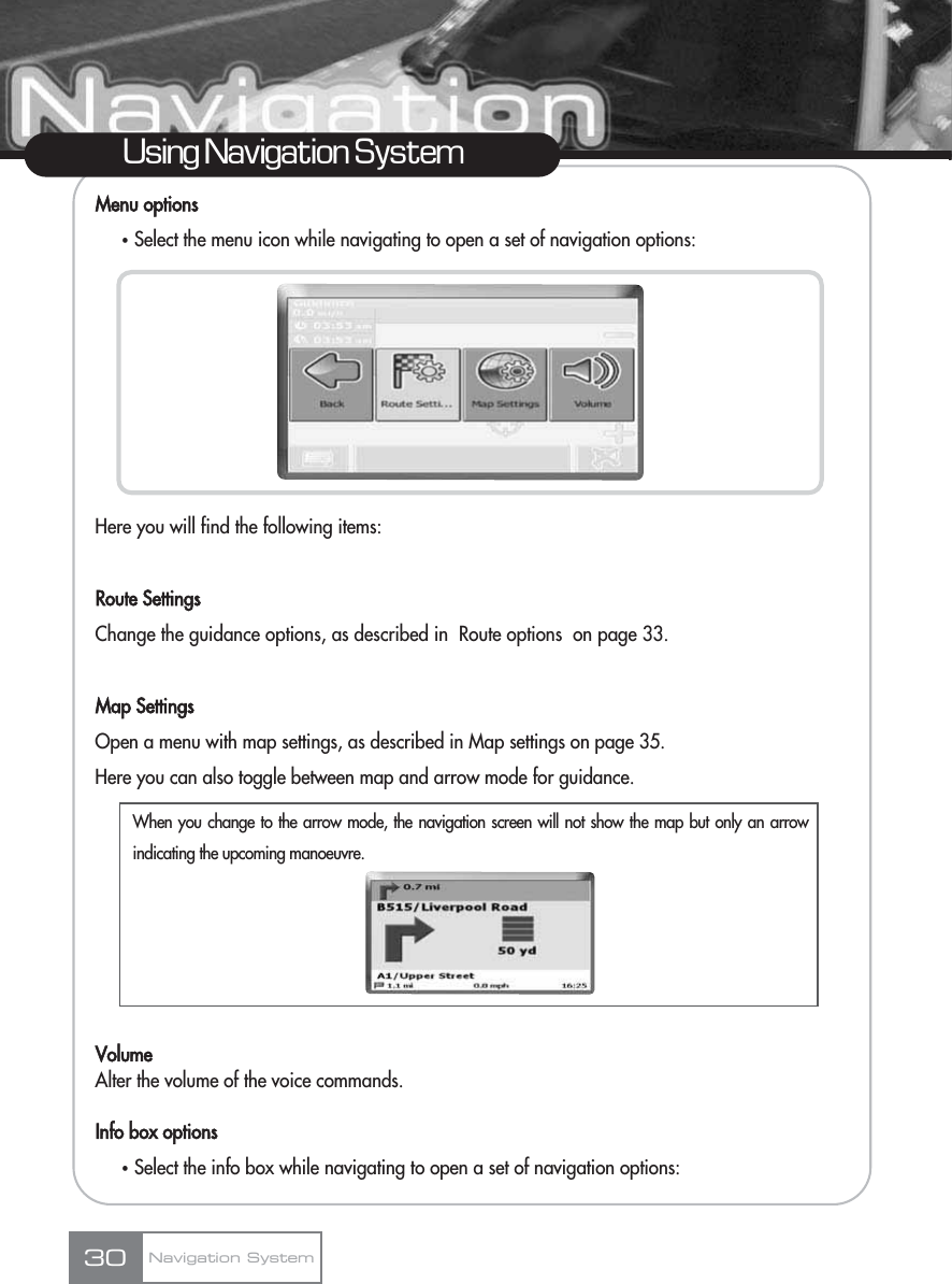 Menu optionsҟSelect the menu icon while navigating to open a set of navigation options:Here you will find the following items:Route SettingsChange the guidance options, as described in  Route options  on page 33.Map SettingsOpen a menu with map settings, as described in Map settings on page 35.Here you can also toggle between map and arrow mode for guidance.VolumeAlter the volume of the voice commands.Info box optionsҟSelect the info box while navigating to open a set of navigation options:30Using Navigation SystemNavigation SystemWhen you change to the arrow mode, the navigation screen will not show the map but only an arrowindicating the upcoming manoeuvre.