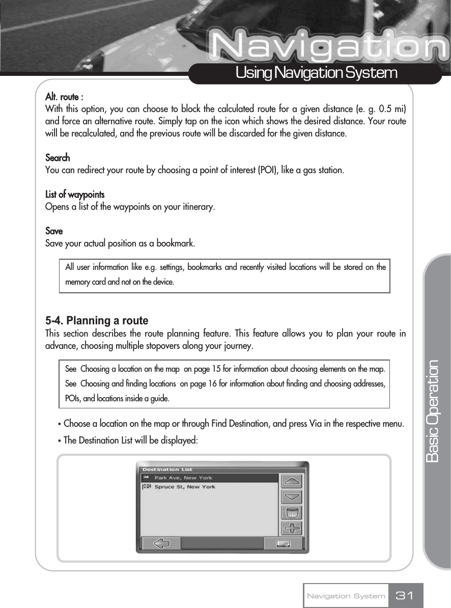 Alt. route :With this option, you can choose to block the calculated route for a given distance (e. g. 0.5 mi)and force an alternative route. Simply tap on the icon which shows the desired distance. Your routewill be recalculated, and the previous route will be discarded for the given distance.SearchYou can redirect your route by choosing a point of interest (POI), like a gas station.List of waypointsOpens a list of the waypoints on your itinerary.SaveSave your actual position as a bookmark.5-4. Planning a routeThis section describes the route planning feature. This feature allows you to plan your route inadvance, choosing multiple stopovers along your journey.ҟChoose a location on the map or through Find Destination, and press Via in the respective menu.ҟThe Destination List will be displayed:31Using Navigation SystemNavigation SystemBasic OperationAll user information like e.g. settings, bookmarks and recently visited locations will be stored on thememory card and not on the device.See  Choosing a location on the map  on page 15 for information about choosing elements on the map.See  Choosing and finding locations  on page 16 for information about finding and choosing addresses,POIs, and locations inside a guide.