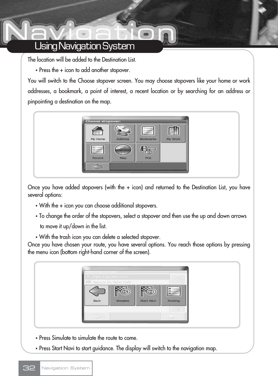 The location will be added to the Destination List.ҟPress the + icon to add another stopover.You will switch to the Choose stopover screen. You may choose stopovers like your home or workaddresses, a bookmark, a point of interest, a recent location or by searching for an address orpinpointing a destination on the map.Once you have added stopovers (with the + icon) and returned to the Destination List, you haveseveral options:ҟWith the + icon you can choose additional stopovers.ҟTo change the order of the stopovers, select a stopover and then use the up and down arrows to move it up/down in the list.ҟWith the trash icon you can delete a selected stopover.Once you have chosen your route, you have several options. You reach those options by pressingthe menu icon (bottom right-hand corner of the screen).ҟPress Simulate to simulate the route to come.ҟPress Start Navi to start guidance. The display will switch to the navigation map.32Using Navigation SystemNavigation System