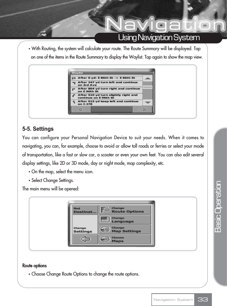 ҟWith Routing, the system will calculate your route. The Route Summary will be displayed. Tap on one of the items in the Route Summary to display the Waylist. Tap again to show the map view.5-5. SettingsYou can configure your Personal Navigation Device to suit your needs. When it comes tonavigating, you can, for example, choose to avoid or allow toll roads or ferries or select your modeof transportation, like a fast or slow car, a scooter or even your own feet. You can also edit severaldisplay settings, like 2D or 3D mode, day or night mode, map complexity, etc.ҟOn the map, select the menu icon.ҟSelect Change Settings.The main menu will be opened:Route optionsҟChoose Change Route Options to change the route options.33Using Navigation SystemNavigation SystemBasic Operation