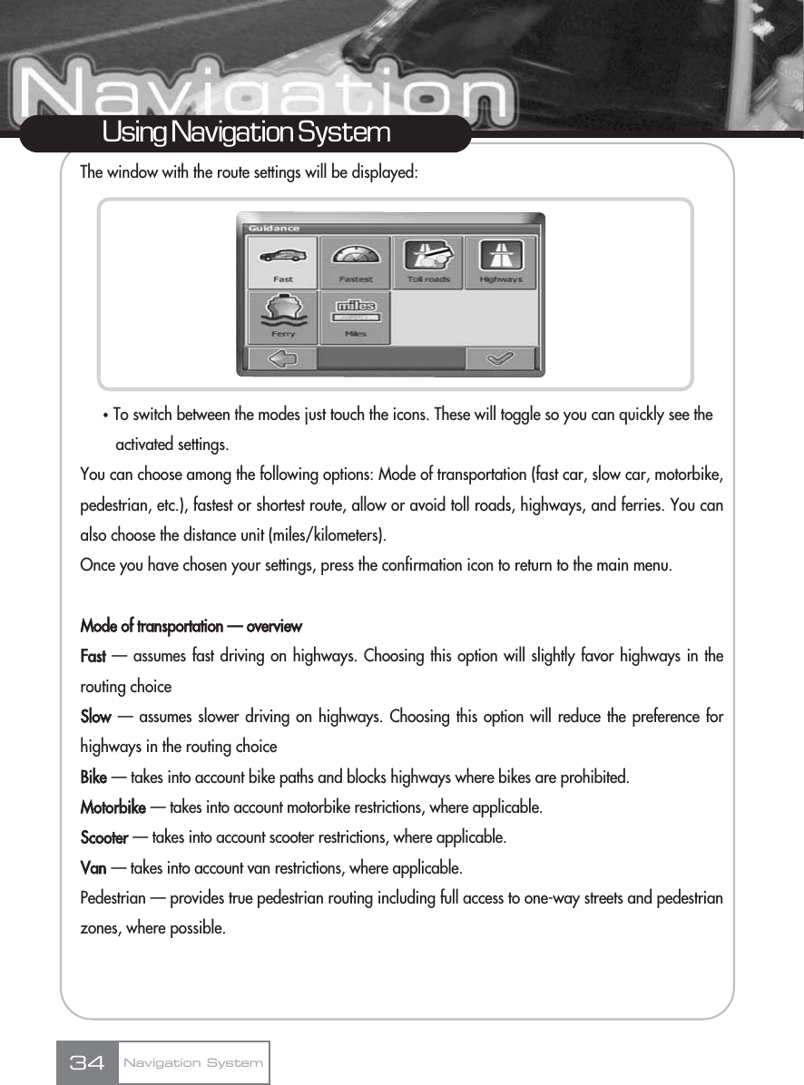 The window with the route settings will be displayed:ҟTo switch between the modes just touch the icons. These will toggle so you can quickly see the activated settings.You can choose among the following options: Mode of transportation (fast car, slow car, motorbike,pedestrian, etc.), fastest or shortest route, allow or avoid toll roads, highways, and ferries. You canalso choose the distance unit (miles/kilometers).Once you have chosen your settings, press the confirmation icon to return to the main menu.Mode of transportation — overviewFast — assumes fast driving on highways. Choosing this option will slightly favor highways in therouting choiceSlow— assumes slower driving on highways. Choosing this option will reduce the preference forhighways in the routing choiceBike— takes into account bike paths and blocks highways where bikes are prohibited.Motorbike— takes into account motorbike restrictions, where applicable.Scooter— takes into account scooter restrictions, where applicable.Van— takes into account van restrictions, where applicable.Pedestrian — provides true pedestrian routing including full access to one-way streets and pedestrianzones, where possible.34Using Navigation SystemNavigation System