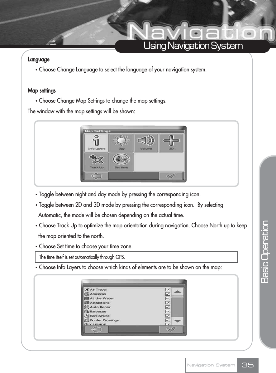 LanguageҟChoose Change Language to select the language of your navigation system.Map settingsҟChoose Change Map Settings to change the map settings.The window with the map settings will be shown:ҟToggle between night and day mode by pressing the corresponding icon.ҟToggle between 2D and 3D mode by pressing the corresponding icon.  By selecting Automatic, the mode will be chosen depending on the actual time.ҟChoose Track Up to optimize the map orientation during navigation. Choose North up to keep the map oriented to the north. ҟChoose Set time to choose your time zone. ҟChoose Info Layers to choose which kinds of elements are to be shown on the map:35Using Navigation SystemNavigation SystemBasic OperationThe time itself is set automatically through GPS.