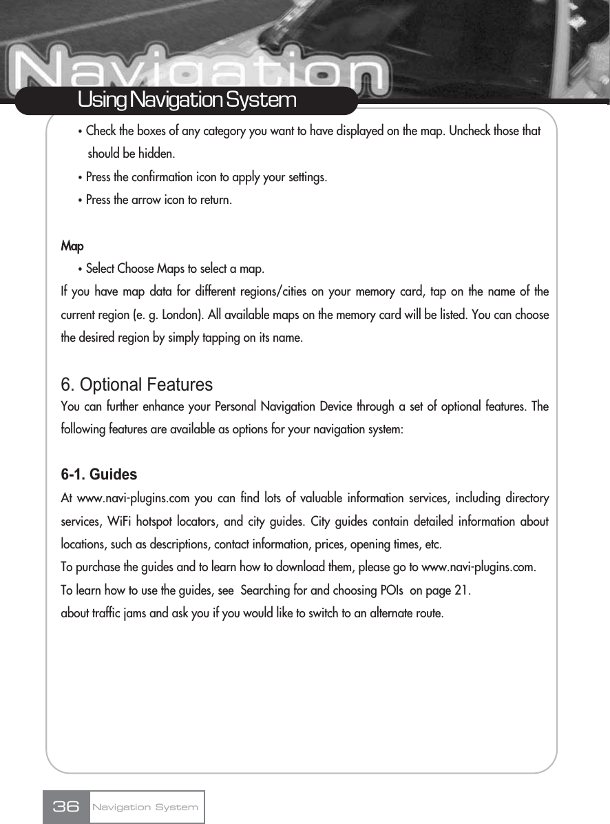ҟCheck the boxes of any category you want to have displayed on the map. Uncheck those that should be hidden.ҟPress the confirmation icon to apply your settings.ҟPress the arrow icon to return.MapҟSelect Choose Maps to select a map.If you have map data for different regions/cities on your memory card, tap on the name of thecurrent region (e. g. London). All available maps on the memory card will be listed. You can choosethe desired region by simply tapping on its name.6. Optional FeaturesYou can further enhance your Personal Navigation Device through a set of optional features. Thefollowing features are available as options for your navigation system:6-1. GuidesAt www.navi-plugins.com you can find lots of valuable information services, including directoryservices, WiFi hotspot locators, and city guides. City guides contain detailed information aboutlocations, such as descriptions, contact information, prices, opening times, etc. To purchase the guides and to learn how to download them, please go to www.navi-plugins.com.To learn how to use the guides, see  Searching for and choosing POIs  on page 21.about traffic jams and ask you if you would like to switch to an alternate route.36Using Navigation SystemNavigation System