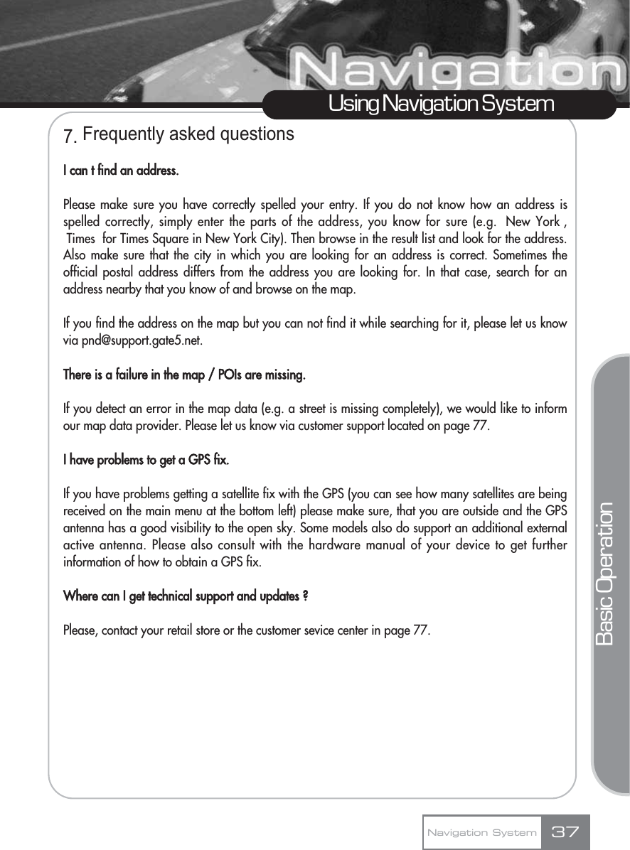 7. Frequently asked questionsI can t find an address.Please make sure you have correctly spelled your entry. If you do not know how an address isspelled correctly, simply enter the parts of the address, you know for sure (e.g.  New York ,Times  for Times Square in New York City). Then browse in the result list and look for the address.Also make sure that the city in which you are looking for an address is correct. Sometimes theofficial postal address differs from the address you are looking for. In that case, search for anaddress nearby that you know of and browse on the map. If you find the address on the map but you can not find it while searching for it, please let us knowvia pnd@support.gate5.net.There is a failure in the map / POIs are missing.If you detect an error in the map data (e.g. a street is missing completely), we would like to informour map data provider. Please let us know via customer support located on page 77.I have problems to get a GPS fix.If you have problems getting a satellite fix with the GPS (you can see how many satellites are beingreceived on the main menu at the bottom left) please make sure, that you are outside and the GPSantenna has a good visibility to the open sky. Some models also do support an additional externalactive antenna. Please also consult with the hardware manual of your device to get furtherinformation of how to obtain a GPS fix. Where can I get technical support and updates ?Please, contact your retail store or the customer sevice center in page 77.37Using Navigation SystemNavigation SystemBasic Operation