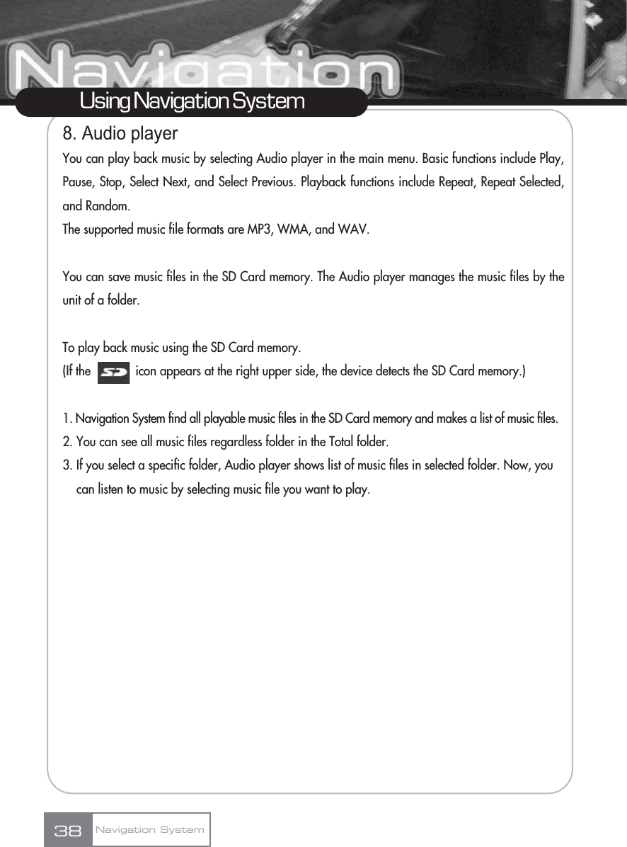 8. Audio playerYou can play back music by selecting Audio player in the main menu. Basic functions include Play,Pause, Stop, Select Next, and Select Previous. Playback functions include Repeat, Repeat Selected,and Random.The supported music file formats are MP3, WMA, and WAV.You can save music files in the SD Card memory. The Audio player manages the music files by theunit of a folder.To play back music using the SD Card memory.(If the             icon appears at the right upper side, the device detects the SD Card memory.)1. Navigation System find all playable music files in the SD Card memory and makes a list of music files.2. You can see all music files regardless folder in the Total folder.3. If you select a specific folder, Audio player shows list of music files in selected folder. Now, you can listen to music by selecting music file you want to play.38Using Navigation SystemNavigation System