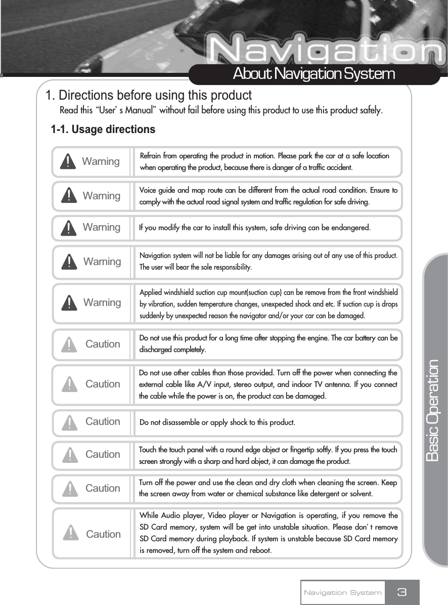 1. Directions before using this productRead this ŔUserœs Manualŕwithout fail before using this product to use this product safely.1-1. Usage directions3About Navigation SystemNavigation SystemWarning Refrain from operating the product in motion. Please park the car at a safe locationwhen operating the product, because there is danger of a traffic accident.Voice guide and map route can be different from the actual road condition. Ensure tocomply with the actual road signal system and traffic regulation for safe driving.Warning If you modify the car to install this system, safe driving can be endangered.Caution Do not use this product for a long time after stopping the engine. The car battery can bedischarged completely.CautionDo not use other cables than those provided. Turn off the power when connecting theexternal cable like A/V input, stereo output, and indoor TV antenna. If you connectthe cable while the power is on, the product can be damaged.Caution Do not disassemble or apply shock to this product.WarningCaution Touch the touch panel with a round edge object or fingertip softly. If you press the touchscreen strongly with a sharp and hard object, it can damage the product.Caution Turn off the power and use the clean and dry cloth when cleaning the screen. Keepthe screen away from water or chemical substance like detergent or solvent.Basic OperationWarningNavigation system will not be liable for any damages arising out of any use of this product.The user will bear the sole responsibility.WarningApplied windshield suction cup mount(suction cup) can be remove from the front windshieldby vibration, sudden temperature changes, unexpected shock and etc. If suction cup is dropssuddenly by unexpected reason the navigator and/or your car can be damaged.CautionWhile Audio player, Video player or Navigation is operating, if you remove theSD Card memory, system will be get into unstable situation. Please donœt removeSD Card memory during playback. If system is unstable because SD Card memoryis removed, turn off the system and reboot.