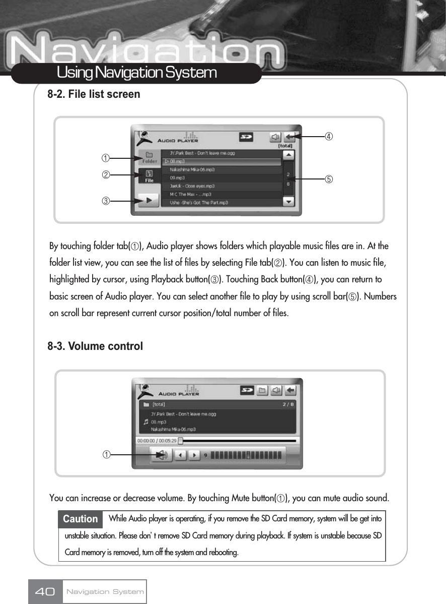 Using Navigation System8-2. File list screenBy touching folder tab(ڡ), Audio player shows folders which playable music files are in. At the folder list view, you can see the list of files by selecting File tab(ڢ). You can listen to music file, highlighted by cursor, using Playback button(ڣ). Touching Back button(ڤ), you can return to basic screen of Audio player. You can select another file to play by using scroll bar(ڥ). Numbers on scroll bar represent current cursor position/total number of files.8-3. Volume controlYou can increase or decrease volume. By touching Mute button(ڡ), you can mute audio sound.Navigation System40ڡڢڣڤڥڡCaution While Audio player is operating, if you remove the SD Card memory, system will be get intounstable situation. Please donœt remove SD Card memory during playback. If system is unstable because SDCard memory is removed, turn off the system and rebooting.