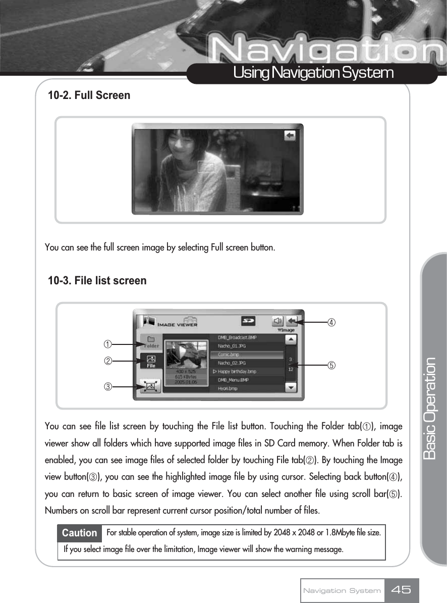 10-2. Full ScreenYou can see the full screen image by selecting Full screen button.10-3. File list screenYou can see file list screen by touching the File list button. Touching the Folder tab(ڡ), imageviewer show all folders which have supported image files in SD Card memory. When Folder tab isenabled, you can see image files of selected folder by touching File tab(ڢ). By touching the Imageview button(ڣ), you can see the highlighted image file by using cursor. Selecting back button(ڤ),you can return to basic screen of image viewer. You can select another file using scroll bar(ڥ).Numbers on scroll bar represent current cursor position/total number of files.Using Navigation SystemBasic OperationNavigation System 45ڡڢڣڤڥCaution For stable operation of system, image size is limited by 2048 x 2048 or 1.8Mbyte file size.If you select image file over the limitation, Image viewer will show the warning message.