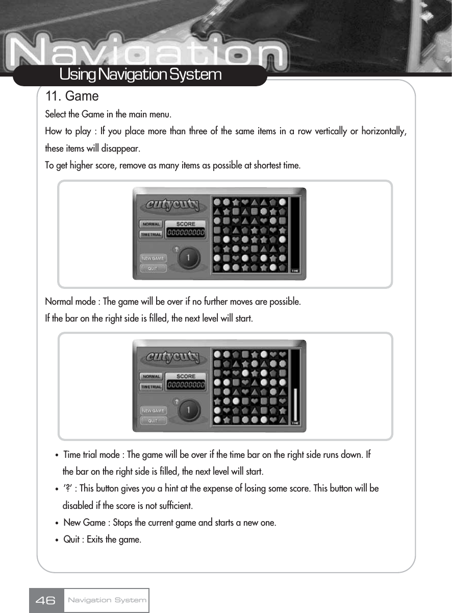 11. GameSelect the Game in the main menu.How to play : If you place more than three of the same items in a row vertically or horizontally,these items will disappear.To get higher score, remove as many items as possible at shortest time.Normal mode : The game will be over if no further moves are possible.If the bar on the right side is filled, the next level will start.ҟTime trial mode : The game will be over if the time bar on the right side runs down. If the bar on the right side is filled, the next level will start.ҟ’?’ : This button gives you a hint at the expense of losing some score. This button will be disabled if the score is not sufficient.ҟNew Game : Stops the current game and starts a new one.ҟQuit : Exits the game.Using Navigation SystemNavigation System46