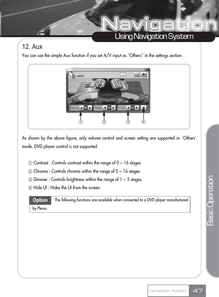 12. AuxYou can use the simple Aux function if you set A/V input as ŔOthersŕin the settings section.As shown by the above figure, only volume control and screen setting are supported in ŒOthersœmode. DVD player control is not supported.ڡContrast : Controls contrast within the range of 0 ~ 16 stages.ڢChroma : Controls chroma within the range of 0 ~ 16 stages.ڣDimmer : Controls brightness within the range of 1 ~ 5 stages.ڤHide UI : Hides the UI from the screen. Using Navigation SystemNavigation System 47Basic OperationڡڢڣڤOption The following functions are available when connected to a DVD player manufacturedby Plenio.