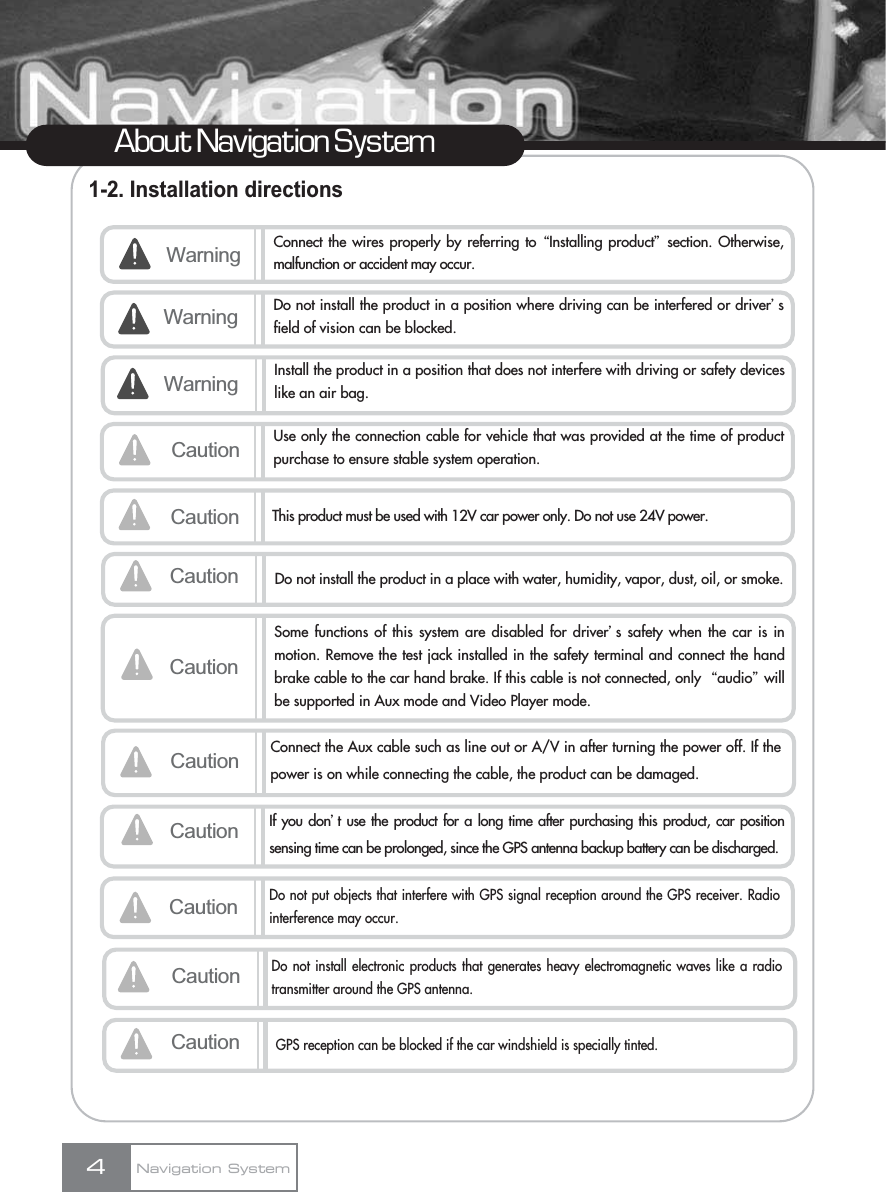 1-2. Installation directions4About Navigation SystemNavigation SystemWarning Connect the wires properly by referring to ŔInstalling productŕsection. Otherwise,malfunction or accident may occur.Caution Use only the connection cable for vehicle that was provided at the time of productpurchase to ensure stable system operation.Warning Do not install the product in a position where driving can be interfered or driverœsfield of vision can be blocked. Caution This product must be used with 12V car power only. Do not use 24V power. CautionSome functions of this system are disabled for driverœs safety when the car is inmotion. Remove the test jack installed in the safety terminal and connect the handbrake cable to the car hand brake. If this cable is not connected, only  Ŕaudioŕwillbe supported in Aux mode and Video Player mode.Caution Connect the Aux cable such as line out or A/V in after turning the power off. If thepower is on while connecting the cable, the product can be damaged.Caution Do not install the product in a place with water, humidity, vapor, dust, oil, or smoke.Warning Install the product in a position that does not interfere with driving or safety deviceslike an air bag.Caution If you donœt use the product for a long time after purchasing this product, car positionsensing time can be prolonged, since the GPS antenna backup battery can be discharged.CautionDo not put objects that interfere with GPS signal reception around the GPS receiver. Radiointerference may occur.CautionDo not install electronic products that generates heavy electromagnetic waves like a radiotransmitter around the GPS antenna.CautionGPS reception can be blocked if the car windshield is specially tinted.