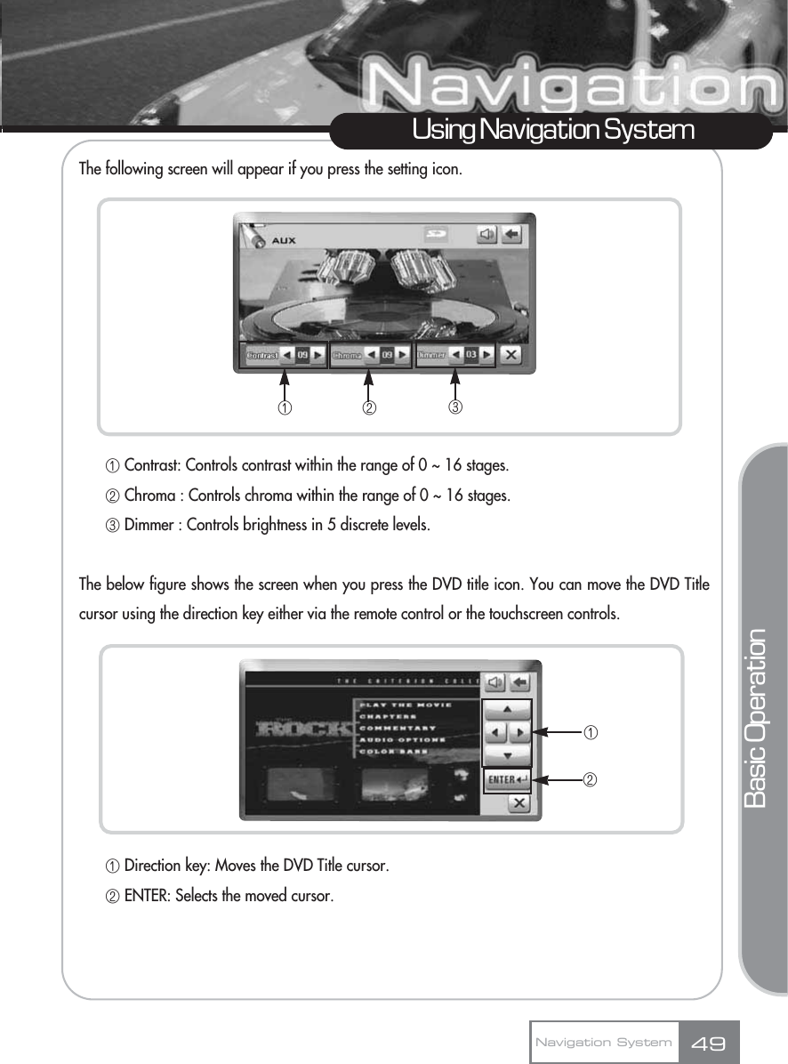 The following screen will appear if you press the setting icon.ڡContrast: Controls contrast within the range of 0 ~ 16 stages.      ڢChroma : Controls chroma within the range of 0 ~ 16 stages.ڣDimmer : Controls brightness in 5 discrete levels.The below figure shows the screen when you press the DVD title icon. You can move the DVD Titlecursor using the direction key either via the remote control or the touchscreen controls.ڡDirection key: Moves the DVD Title cursor.ڢENTER: Selects the moved cursor.49Using Navigation SystemNavigation SystemBasic Operationڡڢڣڡڢ