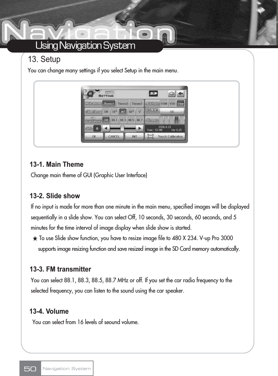 13. SetupYou can change many settings if you select Setup in the main menu.13-1. Main Theme Change main theme of GUI (Graphic User Interface)13-2. Slide show If no input is made for more than one minute in the main menu, specified images will be displayed sequentially in a slide show. You can select Off, 10 seconds, 30 seconds, 60 seconds, and 5 minutes for the time interval of image display when slide show is started.žTo use Slide show function, you have to resize image file to 480 X 234. V-up Pro 3000 supports image resizing function and save resized image in the SD Card memory automatically.13-3. FM transmitter You can select 88.1, 88.3, 88.5, 88.7 MHz or off. If you set the car radio frequency to the selected frequency, you can listen to the sound using the car speaker.13-4. Volume You can select from 16 levels of seound volume.50Using Navigation SystemNavigation System