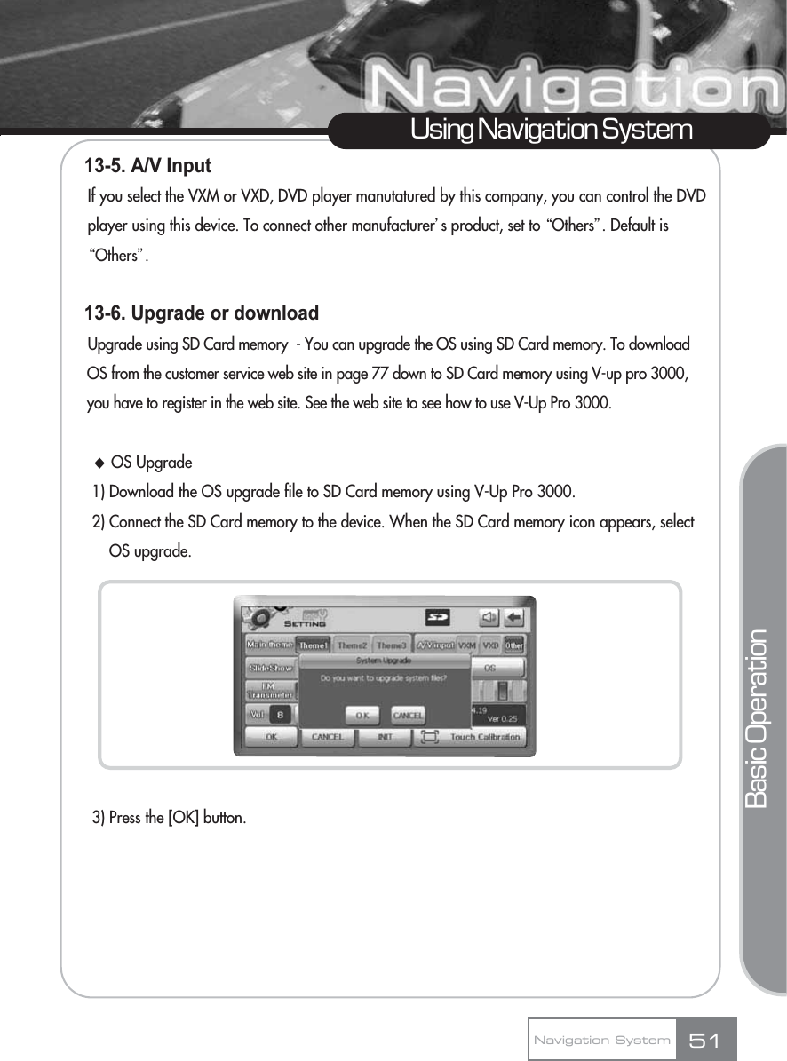 13-5. A/V Input If you select the VXM or VXD, DVD player manutatured by this company, you can control the DVD player using this device. To connect other manufacturerœs product, set to ŔOthersŕ. Default is ŔOthersŕ.13-6. Upgrade or downloadUpgrade using SD Card memory  - You can upgrade the OS using SD Card memory. To download OS from the customer service web site in page 77 down to SD Card memory using V-up pro 3000, you have to register in the web site. See the web site to see how to use V-Up Pro 3000.ƃOS Upgrade 1) Download the OS upgrade file to SD Card memory using V-Up Pro 3000.2) Connect the SD Card memory to the device. When the SD Card memory icon appears, select OS upgrade.3) Press the [OK] button.51Using Navigation SystemNavigation SystemBasic Operation