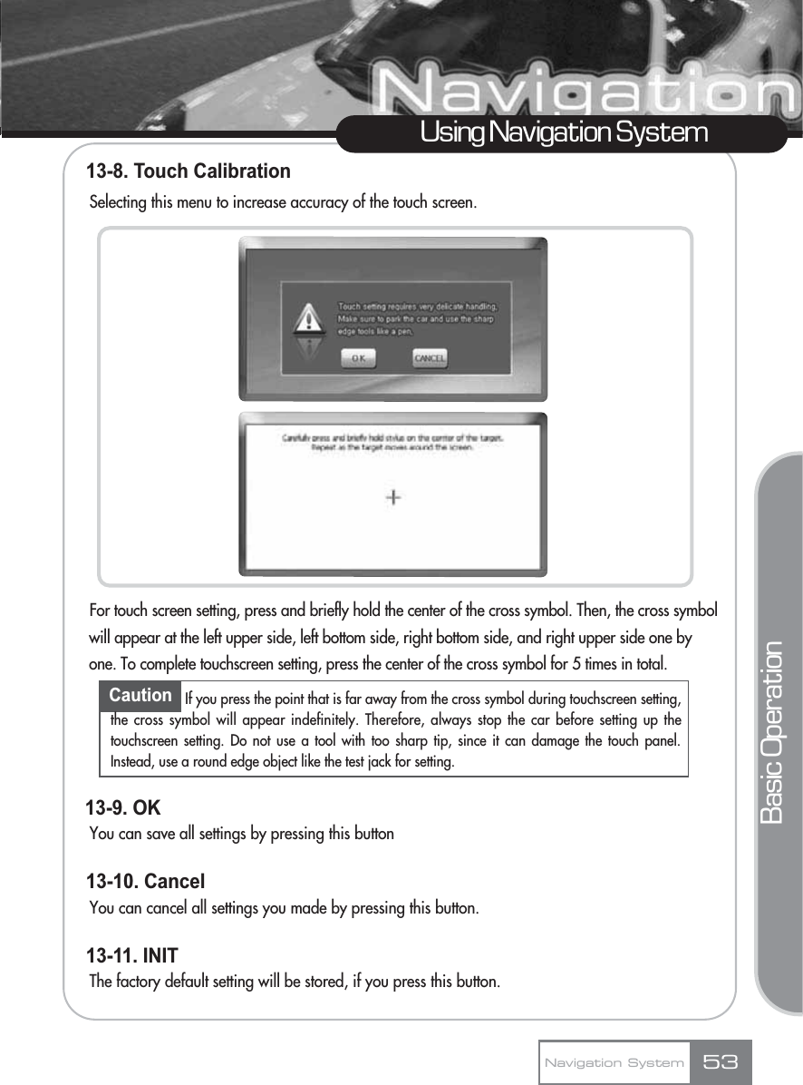 13-8. Touch Calibration  Selecting this menu to increase accuracy of the touch screen.For touch screen setting, press and briefly hold the center of the cross symbol. Then, the cross symbol will appear at the left upper side, left bottom side, right bottom side, and right upper side one by one. To complete touchscreen setting, press the center of the cross symbol for 5 times in total.13-9. OKYou can save all settings by pressing this button13-10. CancelYou can cancel all settings you made by pressing this button.13-11. INIT  The factory default setting will be stored, if you press this button.53Using Navigation SystemNavigation SystemBasic OperationCaution If you press the point that is far away from the cross symbol during touchscreen setting,the cross symbol will appear indefinitely. Therefore, always stop the car before setting up thetouchscreen setting. Do not use a tool with too sharp tip, since it can damage the touch panel.Instead, use a round edge object like the test jack for setting.