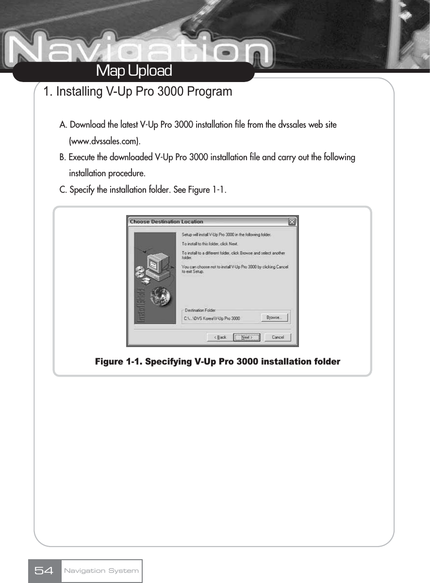 Map UploadNavigation System541. Installing V-Up Pro 3000 ProgramA. Download the latest V-Up Pro 3000 installation file from the dvssales web site (www.dvssales.com).B. Execute the downloaded V-Up Pro 3000 installation file and carry out the following installation procedure.C. Specify the installation folder. See Figure 1-1.Figure 1-1. Specifying V-Up Pro 3000 installation folder