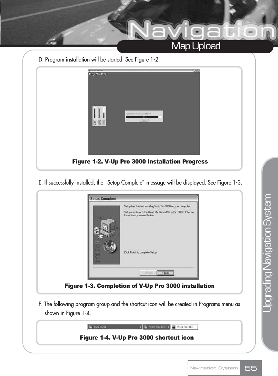 Map UploadNavigation System 55Upgrading Navigation SystemD. Program installation will be started. See Figure 1-2.Figure 1-2. V-Up Pro 3000 Installation ProgressE. If successfully installed, the ŔSetup Completeŕmessage will be displayed. See Figure 1-3.Figure 1-3. Completion of V-Up Pro 3000 installationF. The following program group and the shortcut icon will be created in Programs menu as shown in Figure 1-4.Figure 1-4. V-Up Pro 3000 shortcut icon