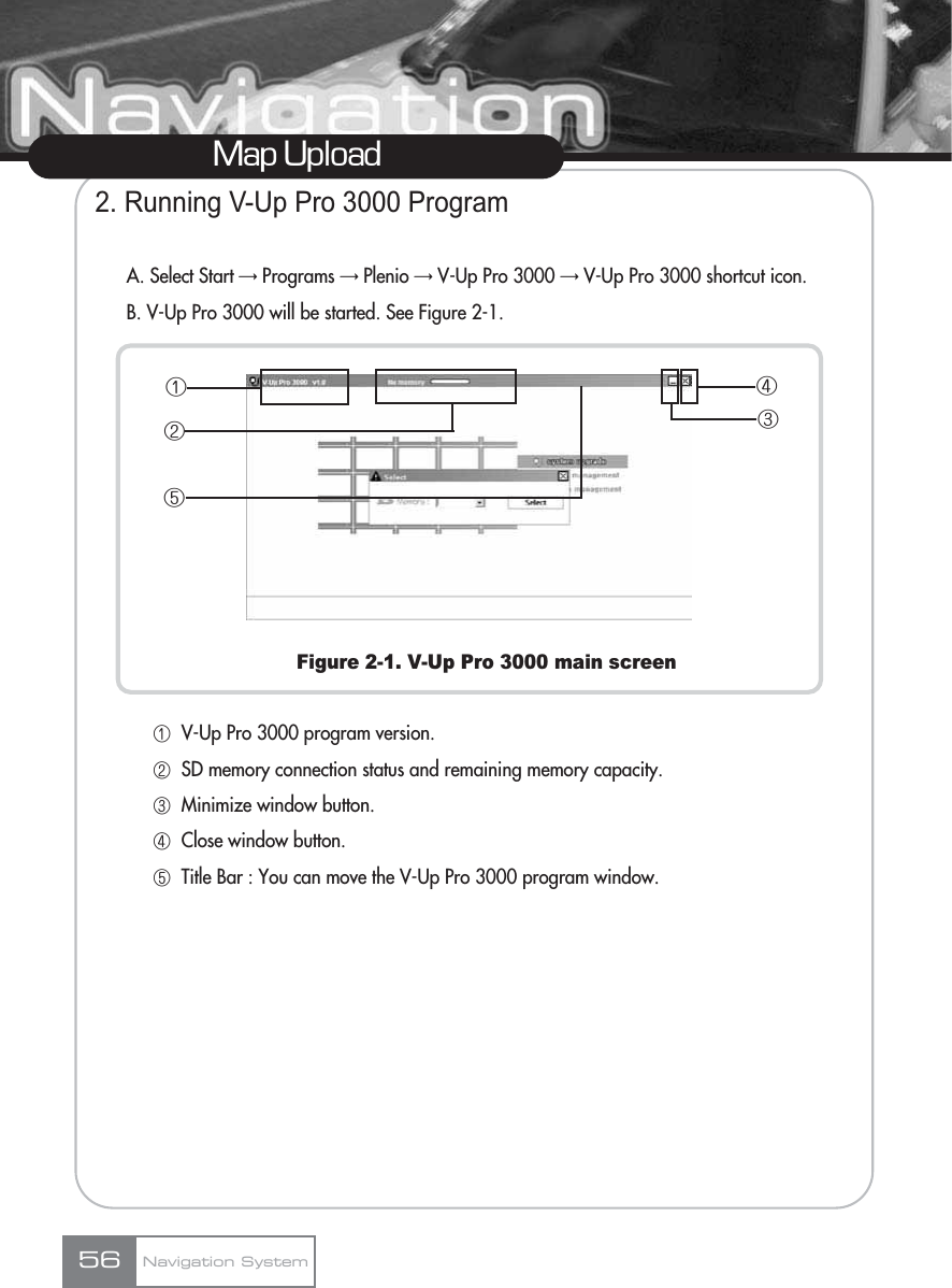 2. Running V-Up Pro 3000 ProgramA. Select Start ƊPrograms ƊPlenio ƊV-Up Pro 3000 ƊV-Up Pro 3000 shortcut icon.B. V-Up Pro 3000 will be started. See Figure 2-1.Figure 2-1. V-Up Pro 3000 main screenڡV-Up Pro 3000 program version.ڢSD memory connection status and remaining memory capacity.ڣMinimize window button.ڤClose window button.ڥTitle Bar : You can move the V-Up Pro 3000 program window.Map UploadNavigation System56ڡڢڥڣڤ