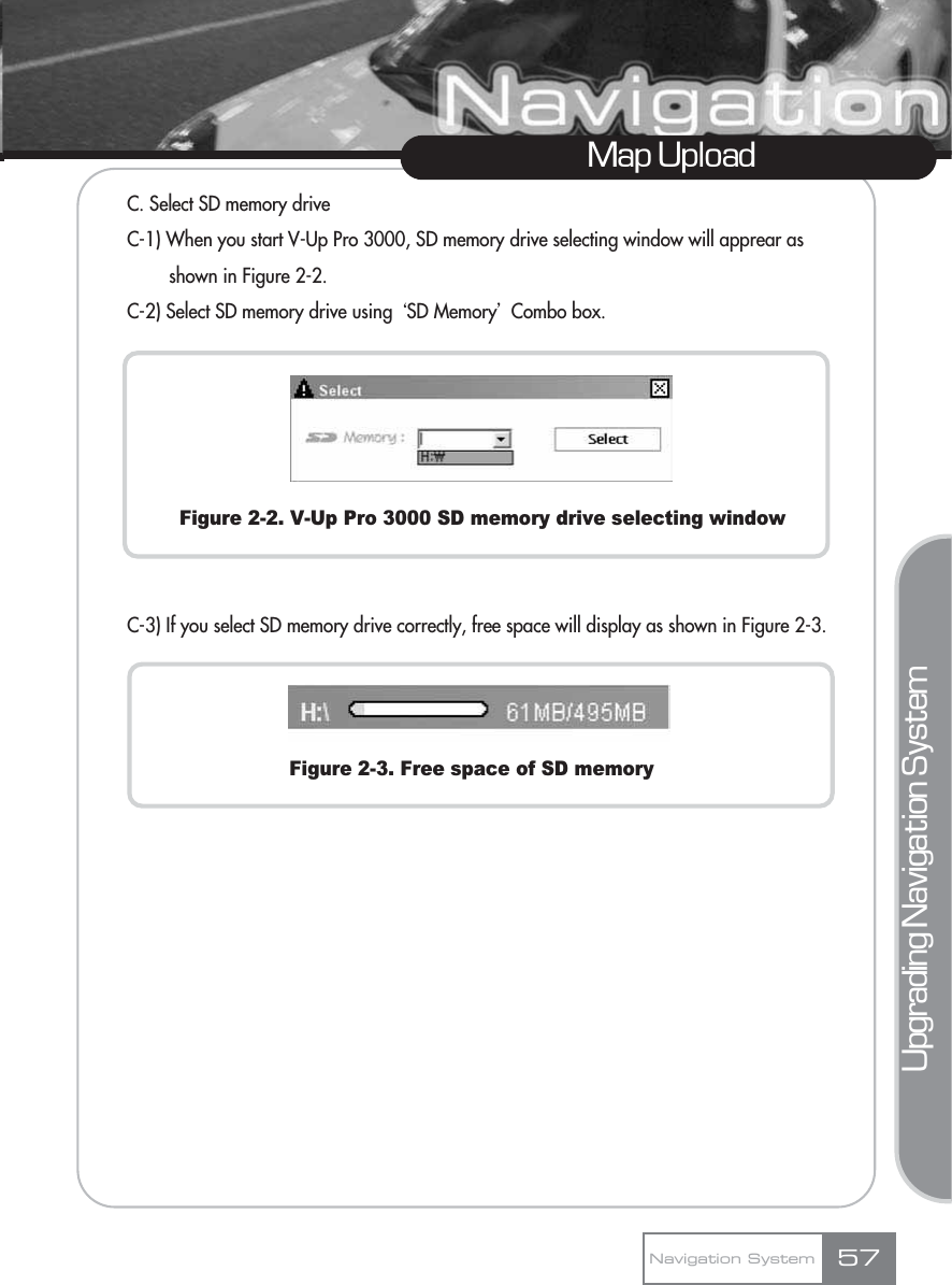 C. Select SD memory driveC-1) When you start V-Up Pro 3000, SD memory drive selecting window will apprear as shown in Figure 2-2.C-2) Select SD memory drive using ŒSD MemoryœCombo box.Figure 2-2. V-Up Pro 3000 SD memory drive selecting windowC-3) If you select SD memory drive correctly, free space will display as shown in Figure 2-3.Figure 2-3. Free space of SD memoryMap UploadNavigation System 57Upgrading Navigation System