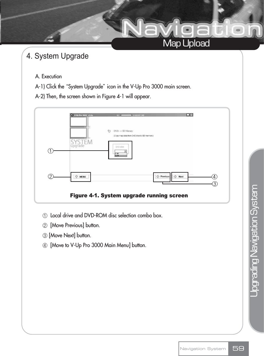 4. System UpgradeA. ExecutionA-1) Click the ŔSystem Upgradeŕicon in the V-Up Pro 3000 main screen.A-2) Then, the screen shown in Figure 4-1 will appear.Figure 4-1. System upgrade running screenڡLocal drive and DVD-ROM disc selection combo box.ڢ[Move Previous] button.ڣ[Move Next] button.ڤ[Move to V-Up Pro 3000 Main Menu] button.Map UploadNavigation System 59Upgrading Navigation Systemڡڢڣڤ