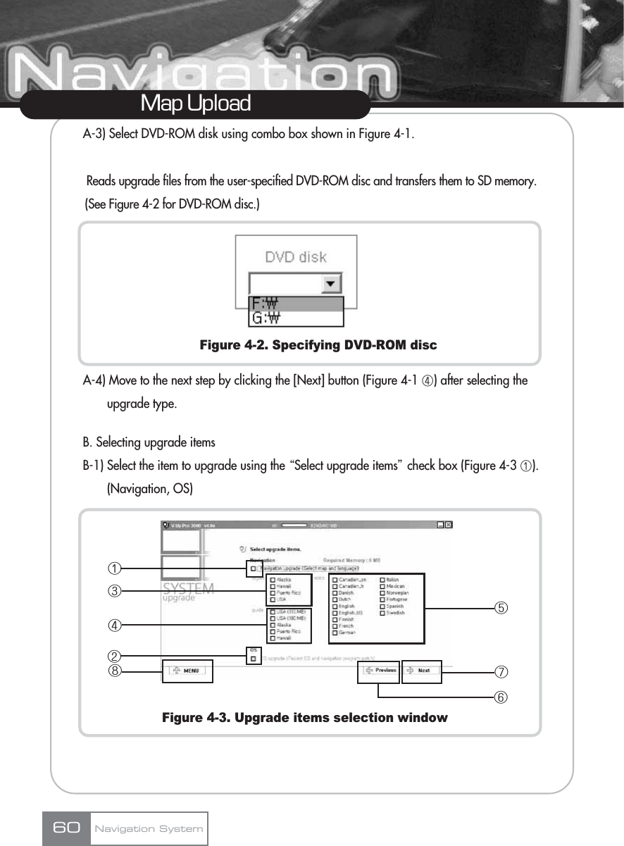 A-3) Select DVD-ROM disk using combo box shown in Figure 4-1.  Reads upgrade files from the user-specified DVD-ROM disc and transfers them to SD memory.(See Figure 4-2 for DVD-ROM disc.)Figure 4-2. Specifying DVD-ROM discA-4) Move to the next step by clicking the [Next] button (Figure 4-1 ڤ) after selecting the upgrade type.B. Selecting upgrade itemsB-1) Select the item to upgrade using the ŔSelect upgrade itemsŕcheck box (Figure 4-3 ڡ). (Navigation, OS)Figure 4-3. Upgrade items selection windowMap UploadNavigation System60ڡڣڨڧڤڢڦڥ