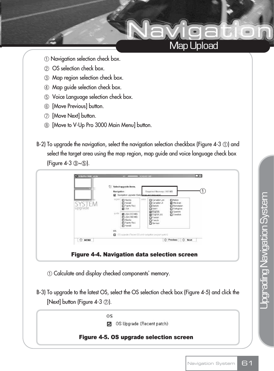 ڡNavigation selection check box.ڢOS selection check box.ڣMap region selection check box.ڤMap guide selection check box.ڥVoice Language selection check box.ڦ[Move Previous] button. ڧ[Move Next] button. ڨ[Move to V-Up Pro 3000 Main Menu] button.B-2) To upgrade the navigation, select the navigation selection checkbox (Figure 4-3 ڸ) andselect the target area using the map region, map guide and voice language check box (Figure 4-3 ں~ڼ).Figure 4-4. Navigation data selection screenڡCalculate and display checked componentsœmemory.B-3) To upgrade to the latest OS, select the OS selection check box (Figure 4-5) and click the[Next] button (Figure 4-3 ھ).Figure 4-5. OS upgrade selection screenMap UploadNavigation System 61Upgrading Navigation Systemڡ