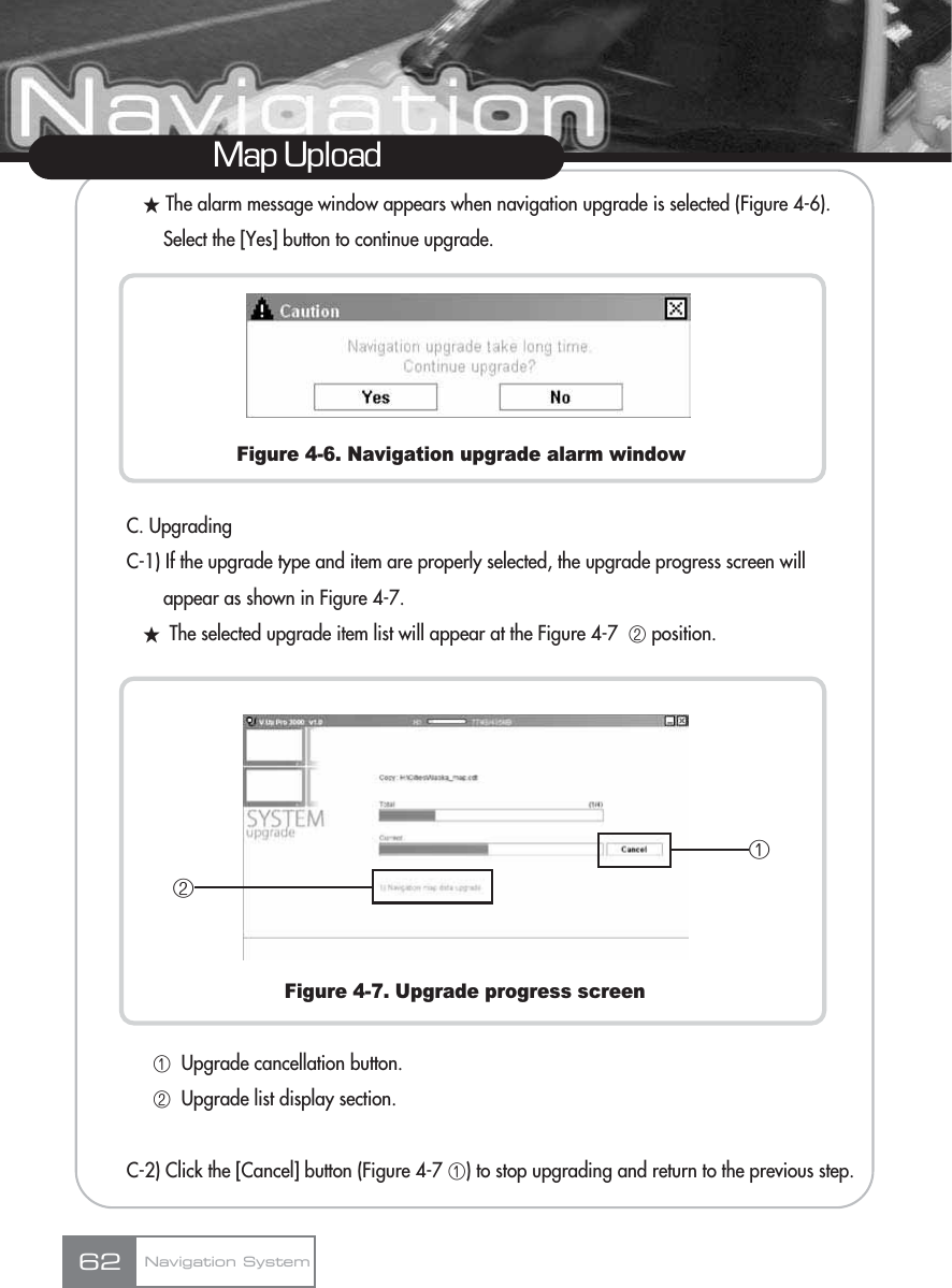 žThe alarm message window appears when navigation upgrade is selected (Figure 4-6). Select the [Yes] button to continue upgrade.Figure 4-6. Navigation upgrade alarm windowC. UpgradingC-1) If the upgrade type and item are properly selected, the upgrade progress screen will appear as shown in Figure 4-7.žThe selected upgrade item list will appear at the Figure 4-7  ڢposition.Figure 4-7. Upgrade progress screenڡUpgrade cancellation button.ڢUpgrade list display section.C-2) Click the [Cancel] button (Figure 4-7 ڡ) to stop upgrading and return to the previous step.Map UploadNavigation System62ڢڡ