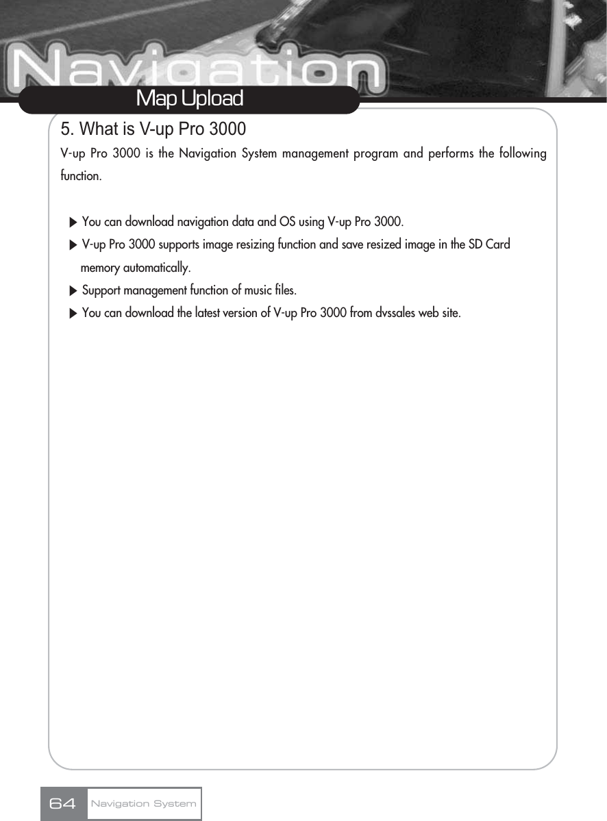 5. What is V-up Pro 3000V-up Pro 3000 is the Navigation System management program and performs the followingfunction.ȘYou can download navigation data and OS using V-up Pro 3000.ȘV-up Pro 3000 supports image resizing function and save resized image in the SD Card memory automatically.ȘSupport management function of music files.ȘYou can download the latest version of V-up Pro 3000 from dvssales web site.Map UploadNavigation System64