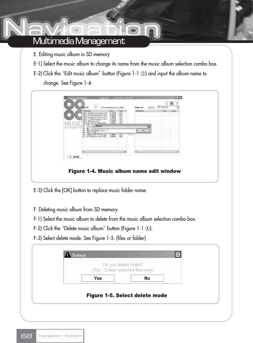 E. Editing music album in SD memoryE-1) Select the music album to change its name from the music album selection combo box.E-2) Click the ŔEdit music albumŕbutton (Figure 1-1 ڣ) and input the album name to change. See Figure 1-4.Figure 1-4. Music album name edit windowE-3) Click the [OK] button to replace music folder name.F. Deleting music album from SD memoryF-1) Select the music album to delete from the music album selection combo box.F-2) Click the ŔDelete music albumŕbutton (Figure 1-1 ڤ).F-3) Select delete mode. See Figure 1-5. (files or folder) Figure 1-5. Select delete modeMultimedia ManagementNavigation System68