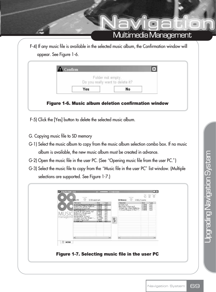 F-4) If any music file is available in the selected music album, the Confirmation window will appear. See Figure 1-6.Figure 1-6. Music album deletion confirmation windowF-5) Click the [Yes] button to delete the selected music album. G. Copying music file to SD memoryG-1) Select the music album to copy from the music album selection combo box. If no music album is available, the new music album must be created in advance.G-2) Open the music file in the user PC. (See ŔOpening music file from the user PC.ŕ)G-3) Select the music file to copy from the ŔMusic file in the user PCŕlist window. (Multiple selections are supported. See Figure 1-7.)  Figure 1-7. Selecting music file in the user PCMultimedia ManagementNavigation System 69Upgrading Navigation System