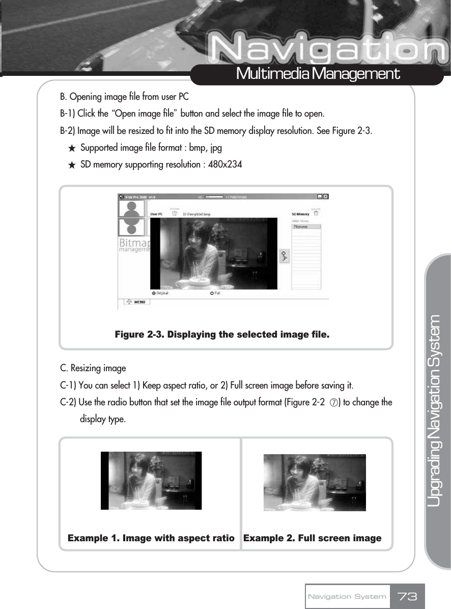 B. Opening image file from user PCB-1) Click the ŔOpen image fileŕbutton and select the image file to open.B-2) Image will be resized to fit into the SD memory display resolution. See Figure 2-3.žSupported image file format : bmp, jpgžSD memory supporting resolution : 480x234Figure 2-3. Displaying the selected image file.C. Resizing imageC-1) You can select 1) Keep aspect ratio, or 2) Full screen image before saving it.C-2) Use the radio button that set the image file output format (Figure 2-2  ڧ) to change the display type.Example 1. Image with aspect ratio   Example 2. Full screen imageMultimedia ManagementNavigation System 73Upgrading Navigation System