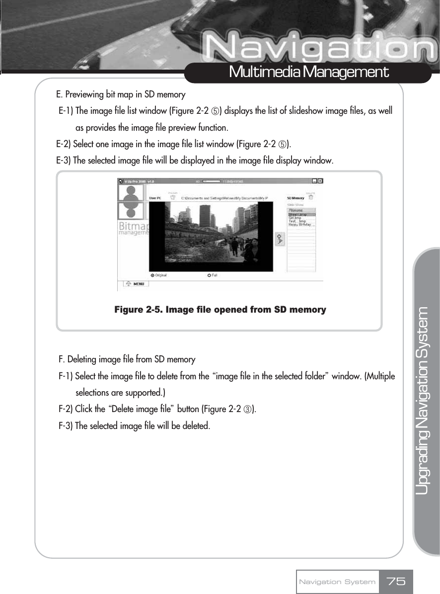 E. Previewing bit map in SD memoryE-1) The image file list window (Figure 2-2 ڥ) displays the list of slideshow image files, as well as provides the image file preview function.E-2) Select one image in the image file list window (Figure 2-2 ڥ).E-3) The selected image file will be displayed in the image file display window.Figure 2-5. Image file opened from SD memoryF. Deleting image file from SD memoryF-1) Select the image file to delete from the Ŕimage file in the selected folderŕwindow. (Multiple selections are supported.)F-2) Click the ŔDelete image fileŕbutton (Figure 2-2 ڣ).F-3) The selected image file will be deleted. Multimedia ManagementNavigation System 75Upgrading Navigation System