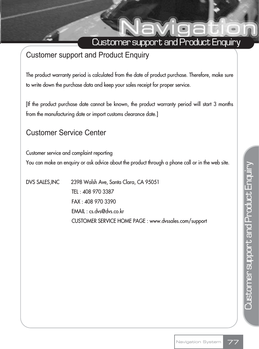 Customer support and Product EnquiryThe product warranty period is calculated from the date of product purchase. Therefore, make sureto write down the purchase data and keep your sales receipt for proper service.[If the product purchase date cannot be known, the product warranty period will start 3 monthsfrom the manufacturing date or import customs clearance date.]Customer Service CenterCustomer service and complaint reportingYou can make an enquiry or ask advice about the product through a phone call or in the web site.DVS SALES,INC        2398 Walsh Ave, Santa Clara, CA 95051TEL : 408 970 3387FAX : 408 970 3390EMAIL : cs.dvs@dvs.co.krCUSTOMER SERVICE HOME PAGE : www.dvssales.com/supportCustomer support and Product EnquiryNavigation System 77Customer support and Product Enquiry