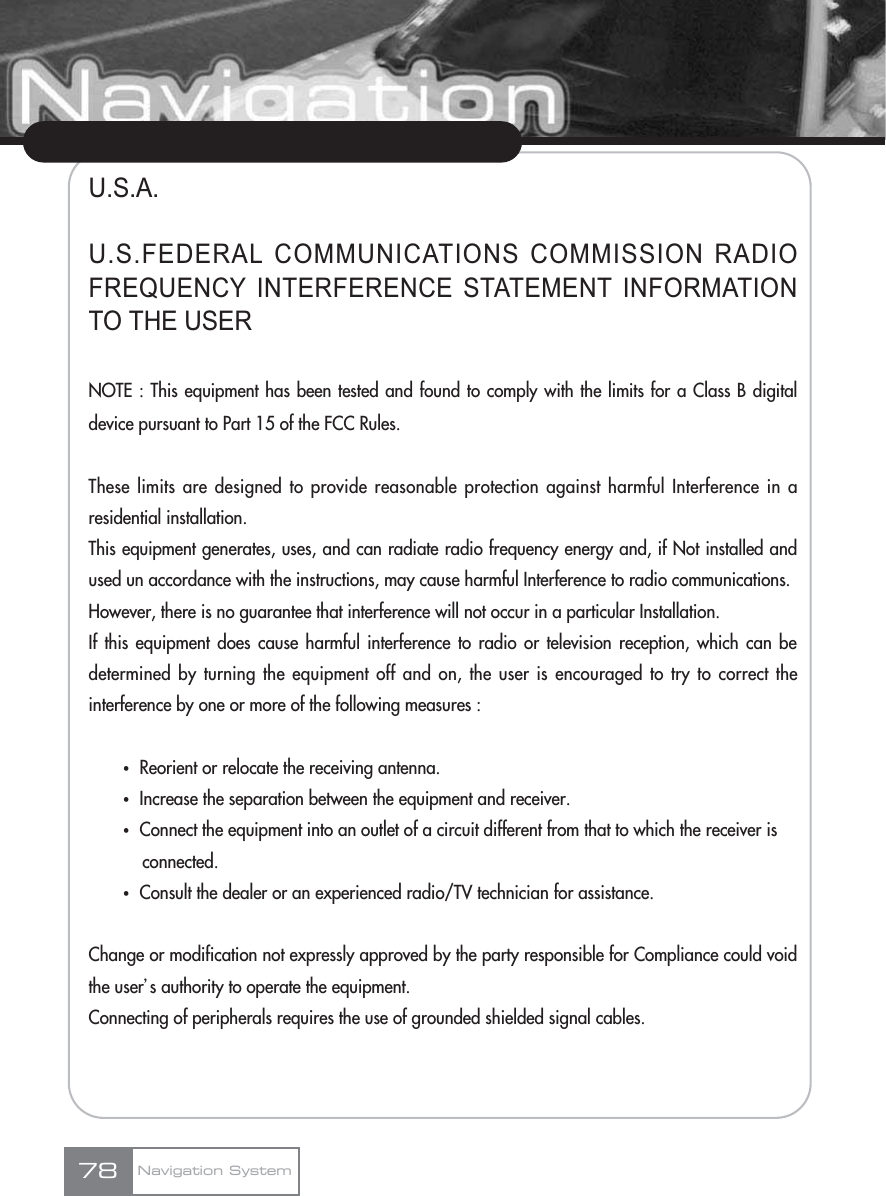 U.S.A.U.S.FEDERAL COMMUNICATIONS COMMISSION RADIOFREQUENCY INTERFERENCE STATEMENT INFORMATIONTO THE USERNOTE : This equipment has been tested and found to comply with the limits for a Class B digitaldevice pursuant to Part 15 of the FCC Rules.These limits are designed to provide reasonable protection against harmful Interference in aresidential installation.This equipment generates, uses, and can radiate radio frequency energy and, if Not installed andused un accordance with the instructions, may cause harmful Interference to radio communications.However, there is no guarantee that interference will not occur in a particular Installation.If this equipment does cause harmful interference to radio or television reception, which can bedetermined by turning the equipment off and on, the user is encouraged to try to correct theinterference by one or more of the following measures :ҟReorient or relocate the receiving antenna.ҟIncrease the separation between the equipment and receiver.ҟConnect the equipment into an outlet of a circuit different from that to which the receiver is connected.ҟConsult the dealer or an experienced radio/TV technician for assistance.Change or modification not expressly approved by the party responsible for Compliance could voidthe userœs authority to operate the equipment.Connecting of peripherals requires the use of grounded shielded signal cables.78 Navigation System