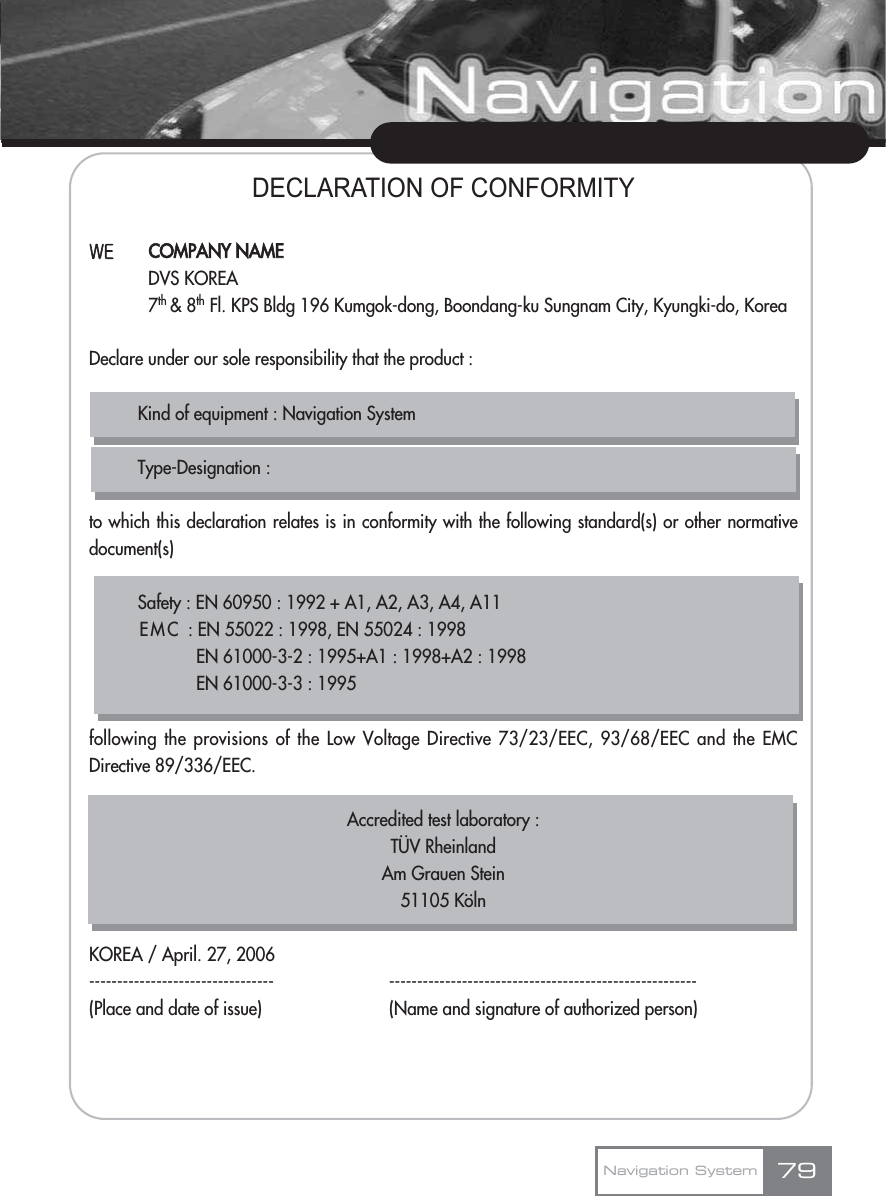 DECLARATION OF CONFORMITY?-Declare under our sole responsibility that the product :Kind of equipment : Navigation SystemType-Designation :to which this declaration relates is in conformity with the following standard(s) or other normativedocument(s)Safety : EN 60950 : 1992 + A1, A2, A3, A4, A11EMC : EN 55022 : 1998, EN 55024 : 1998EN 61000-3-2 : 1995+A1 : 1998+A2 : 1998EN 61000-3-3 : 1995following the provisions of the Low Voltage Directive 73/23/EEC, 93/68/EEC and the EMCDirective 89/336/EEC.Accredited test laboratory : TUV Rheinland Am Grauen Stein51105 KolnKOREA / April. 27, 2006--------------------------------- -------------------------------------------------------(Place and date of issue) (Name and signature of authorized person)79Navigation SystemCOMPANY NAMEDVS KOREA7th &amp; 8th Fl. KPS Bldg 196 Kumgok-dong, Boondang-ku Sungnam City, Kyungki-do, Korea....