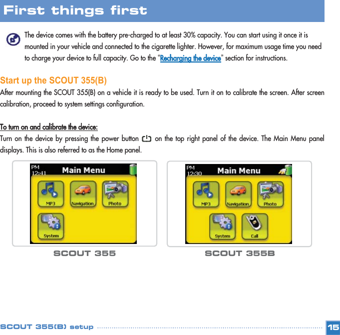 The device comes with the battery pre-charged to at least 30% capacity. You can start using it once it is mounted in your vehicle and connected to the cigarette lighter. However, for maximum usage time you need to charge your device to full capacity. Go to the “RReecchhaarrggiinngg  tthhee  ddeevviiccee”section for instructions. Start up the SCOUT 355(B)After mounting the SCOUT 355(B) on a vehicle it is ready to be used. Turn it on to calibrate the screen. After screencalibration, proceed to system settings configuration.TToo  ttuurrnn  oonn  aanndd  ccaalliibbrraattee  tthhee  ddeevviiccee::Turn on the device by pressing the power button      on the top right panel of the device. The Main Menu paneldisplays. This is also referred to as the Home panel. 15First things first SCOUT 355(B) setupSCOUT 355 SCOUT 355B