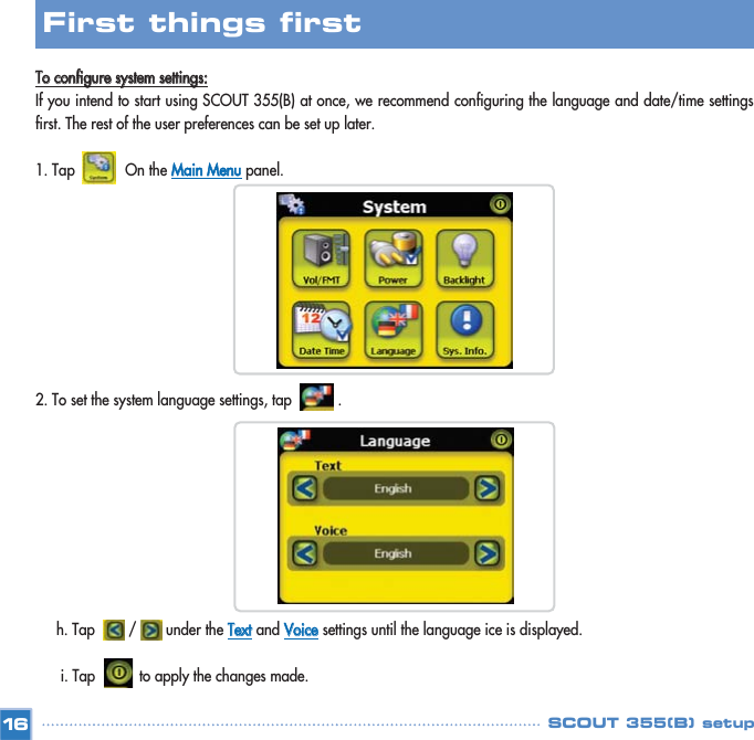 TToo  ccoonnffiigguurree  ssyysstteemm  sseettttiinnggss::If you intend to start using SCOUT 355(B) at once, we recommend configuring the language and date/time settingsfirst. The rest of the user preferences can be set up later. 1. Tap            On the MMaaiinn  MMeennuupanel.2. To set the system language settings, tap           .  h. Tap        /       under the TTeexxttand VVooiicceesettings until the language ice is displayed. i. Tap to apply the changes made. 16First things first SCOUT 355(B) setup