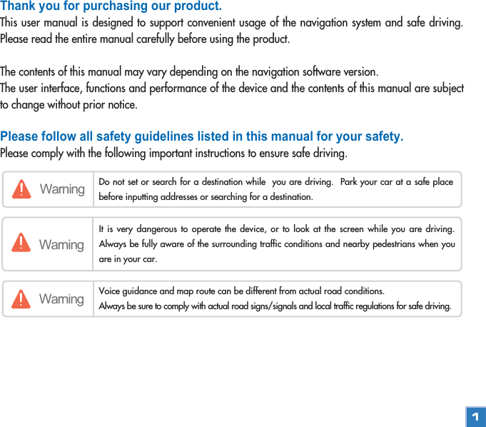 Thank you for purchasing our product.This user manual is designed to support convenient usage of the navigation system and safe driving.Please read the entire manual carefully before using the product.The contents of this manual may vary depending on the navigation software version. The user interface, functions and performance of the device and the contents of this manual are subjectto change without prior notice. Please follow all safety guidelines listed in this manual for your safety.Please comply with the following important instructions to ensure safe driving.Warning Do not set or search for a destination while  you are driving.  Park your car at a safe placebefore inputting addresses or searching for a destination.WarningWarning Voice guidance and map route can be different from actual road conditions. Always be sure to comply with actual road signs/signals and local traffic regulations for safe driving.  It is very dangerous to operate the device, or to look at the screen while you are driving.Always be fully aware of the surrounding traffic conditions and nearby pedestrians when youare in your car. 1