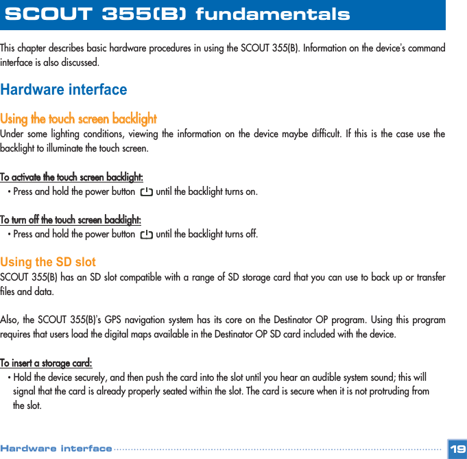 This chapter describes basic hardware procedures in using the SCOUT 355(B). Information on the device’s commandinterface is also discussed. Hardware interfaceUUssiinngg  tthhee  ttoouucchh  ssccrreeeenn  bbaacckklliigghhttUnder some lighting conditions, viewing the information on the device maybe difficult. If this is the case use thebacklight to illuminate the touch screen. TToo  aaccttiivvaattee  tthhee  ttoouucchh  ssccrreeeenn  bbaacckklliigghhtt::• Press and hold the power button        until the backlight turns on. TToo  ttuurrnn  ooffff  tthhee  ttoouucchh  ssccrreeeenn  bbaacckklliigghhtt::• Press and hold the power button        until the backlight turns off. Using the SD slotSCOUT 355(B) has an SD slot compatible with a range of SD storage card that you can use to back up or transferfiles and data.Also, the SCOUT 355(B)’s GPS navigation system has its core on the Destinator OP program. Using this programrequires that users load the digital maps available in the Destinator OP SD card included with the device.  TToo  iinnsseerrtt  aa  ssttoorraaggee  ccaarrdd::•Hold the device securely, and then push the card into the slot until you hear an audible system sound; this will signal that the card is already properly seated within the slot. The card is secure when it is not protruding from the slot. 19SCOUT 355(B) fundamentalsHardware interface