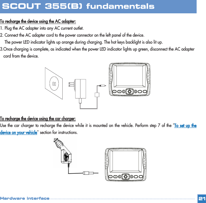 TToo  rreecchhaarrggee  tthhee  ddeevviiccee  uussiinngg  tthhee  AACC  aaddaapptteerr::1. Plug the AC adapter into any AC current outlet. 2. Connect the AC adapter cord to the power connector on the left panel of the device. The power LED indicator lights up orange during charging. The hot keys backlight is also lit up. 3.Once charging is complete, as indicated when the power LED indicator lights up green, disconnect the AC adapter cord from the device. TToo  rreecchhaarrggee  tthhee  ddeevviiccee  uussiinngg  tthhee  ccaarr  cchhaarrggeerr::Use the car charger to recharge the device while it is mounted on the vehicle. Perform step 7 of the “TToo  sseett  uupp  tthheeddeevviiccee  oonn  yyoouurr  vveehhiiccllee” section for instructions. 21SCOUT 355(B) fundamentalsHardware interface