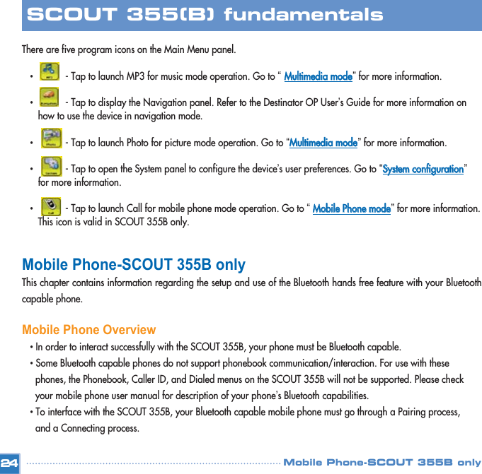 There are five program icons on the Main Menu panel. •  - Tap to launch MP3 for music mode operation. Go to “ MMuullttiimmeeddiiaa  mmooddee”for more information. •  - Tap to display the Navigation panel. Refer to the Destinator OP User’s Guide for more information on how to use the device in navigation mode. •  - Tap to launch Photo for picture mode operation. Go to “MMuullttiimmeeddiiaa  mmooddee”for more information. •  - Tap to open the System panel to configure the device’s user preferences. Go to “SSyysstteemm  ccoonnffiigguurraattiioonn”for more information.  •  - Tap to launch Call for mobile phone mode operation. Go to “MMoobbiillee  PPhhoonnee  mmooddee”for more information.This icon is valid in SCOUT 355B only. Mobile Phone-SCOUT 355B only This chapter contains information regarding the setup and use of the Bluetooth hands free feature with your Bluetoothcapable phone. Mobile Phone Overview• In order to interact successfully with the SCOUT 355B, your phone must be Bluetooth capable. • Some Bluetooth capable phones do not support phonebook communication/interaction. For use with these phones, the Phonebook, Caller ID, and Dialed menus on the SCOUT 355B will not be supported. Please check your mobile phone user manual for description of your phone’s Bluetooth capabilities. • To interface with the SCOUT 355B, your Bluetooth capable mobile phone must go through a Pairing process, and a Connecting process. 24SCOUT 355(B) fundamentalsMobile Phone-SCOUT 355B only